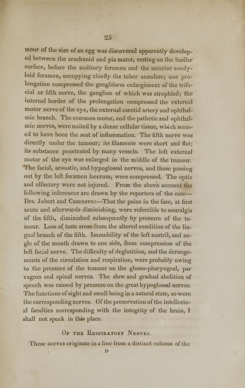 mour of the size of an egg was discovered apparently develop- ed between the arachnoid and pia mater, resting on the basilar surface, before the auditory foramen and the anterior condy- loid foramen, occupying chiefly the tuber annulare; one pro- longation compressed the gangliform enlargement of the trifa- cial or fifth nerve, the ganglion of which was atrophied; the internal border of the prolongation compressed the external motor nerve of the eye, the external carotid artery and ophthal- mic branch. The common motor, and the pathetic and ophthal- mic nerves, were united by a dense cellular tissue, which seem- ed to have been the seat of inflammation. The fifth nerve was directly under the tumour; its filaments were short and flat; its substance penetrated by many vessels. The left external motor of the eye was enlarged in the middle of the tumour. The facial, acoustic, and hypoglossal nerves, and those passing out by the left foramen lacerum, were compressed. The optic and olfactory were not injured. From the above account the following inferences are drawn by the reporters of the case— Drs. Jobert and Cazenave:—That the pains in the face, at first acute and afterwards diminishing, were referrible to neuralgia of the fifth, diminished subsequently by pressure of the tu- mour. Loss of taste arose from the altered condition of the lin- gual branch of the fifth. Immobility of the left nostril, and an- gle of the mouth drawn to one side, from compression of the left facial nerve. The difficulty of deglutition, and the derange- ments of the circulation and respiration, were probably owing to the pressure of the tumour on the glosso-pharyngeal, par vagum and spinal nerves. The slow and gradual abolition of speech was caused by pressure on the great hypoglossal nerves. The functions of sight and smell being in a natural state, so were the corresponding nerves. Of the preservation of the intellectu- al faculties corresponding with the integrity of the brain, I shall not speak in this place. Of the Respiratory Nerves. These nerves originate in a line from a distinct column of the D