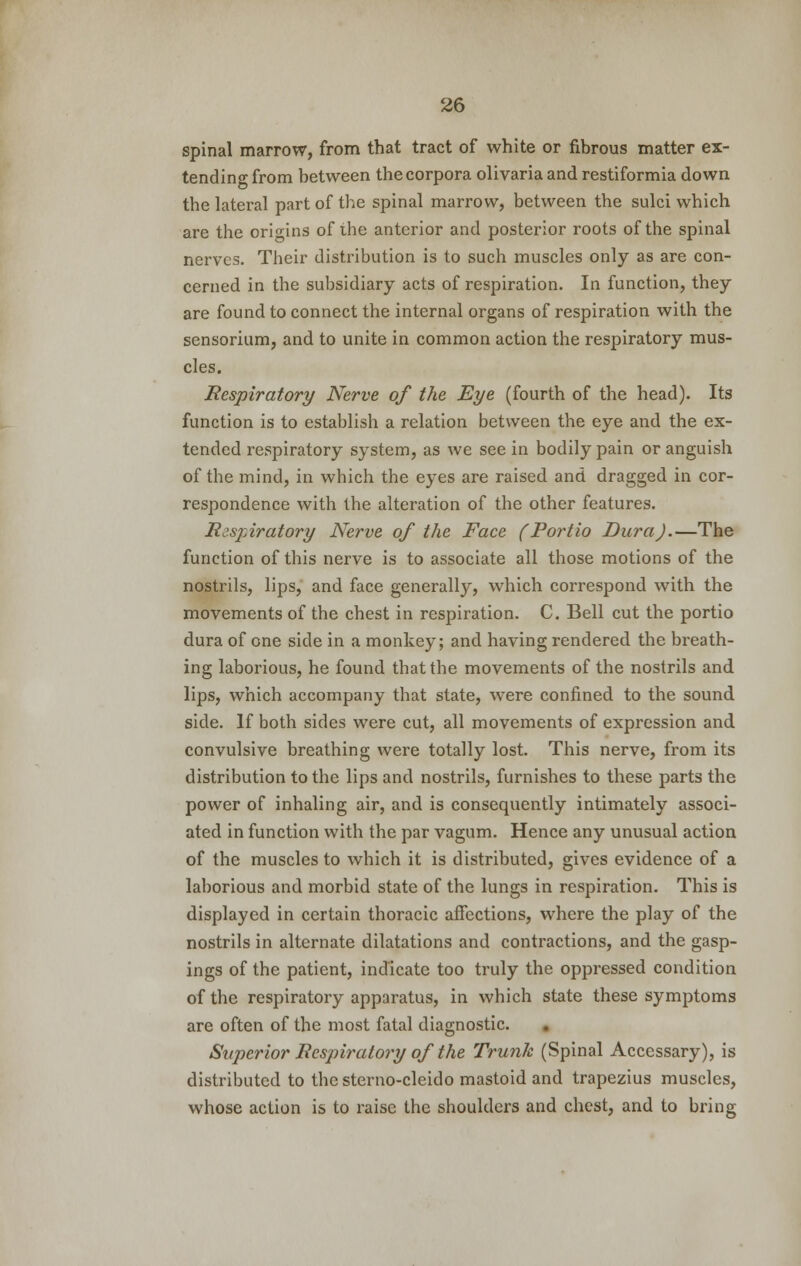 spinal marrow, from that tract of white or fibrous matter ex- tending from between the corpora olivaria and restiformia down the lateral part of the spinal marrow, between the sulci which are the origins of the anterior and posterior roots of the spinal nerves. Their distribution is to such muscles only as are con- cerned in the subsidiary acts of respiration. In function, they are found to connect the internal organs of respiration with the sensorium, and to unite in common action the respiratory mus- cles. Respiratory Nerve of the Eye (fourth of the head). Its function is to establish a relation between the eye and the ex- tended respiratory system, as we see in bodily pain or anguish of the mind, in which the eyes are raised and dragged in cor- respondence with the alteration of the other features. Respiratory Nerve of the Face (Portio Dura).—The function of this nerve is to associate all those motions of the nostrils, lips, and face generally, which correspond with the movements of the chest in respiration. C. Bell cut the portio dura of one side in a monkey; and having rendered the breath- ing laborious, he found that the movements of the nostrils and lips, which accompany that state, were confined to the sound side. If both sides were cut, all movements of expression and convulsive breathing were totally lost. This nerve, from its distribution to the lips and nostrils, furnishes to these parts the power of inhaling air, and is consequently intimately associ- ated in function with the par vagum. Hence any unusual action of the muscles to which it is distributed, gives evidence of a laborious and morbid state of the lungs in respiration. This is displayed in certain thoracic affections, where the play of the nostrils in alternate dilatations and contractions, and the gasp- ings of the patient, indicate too truly the oppressed condition of the respiratory apparatus, in which state these symptoms are often of the most fatal diagnostic. Superior Respiratory of the Trunk (Spinal Accessary), is distributed to the sterno-cleido mastoid and trapezius muscles, whose action is to raise the shoulders and chest, and to bring