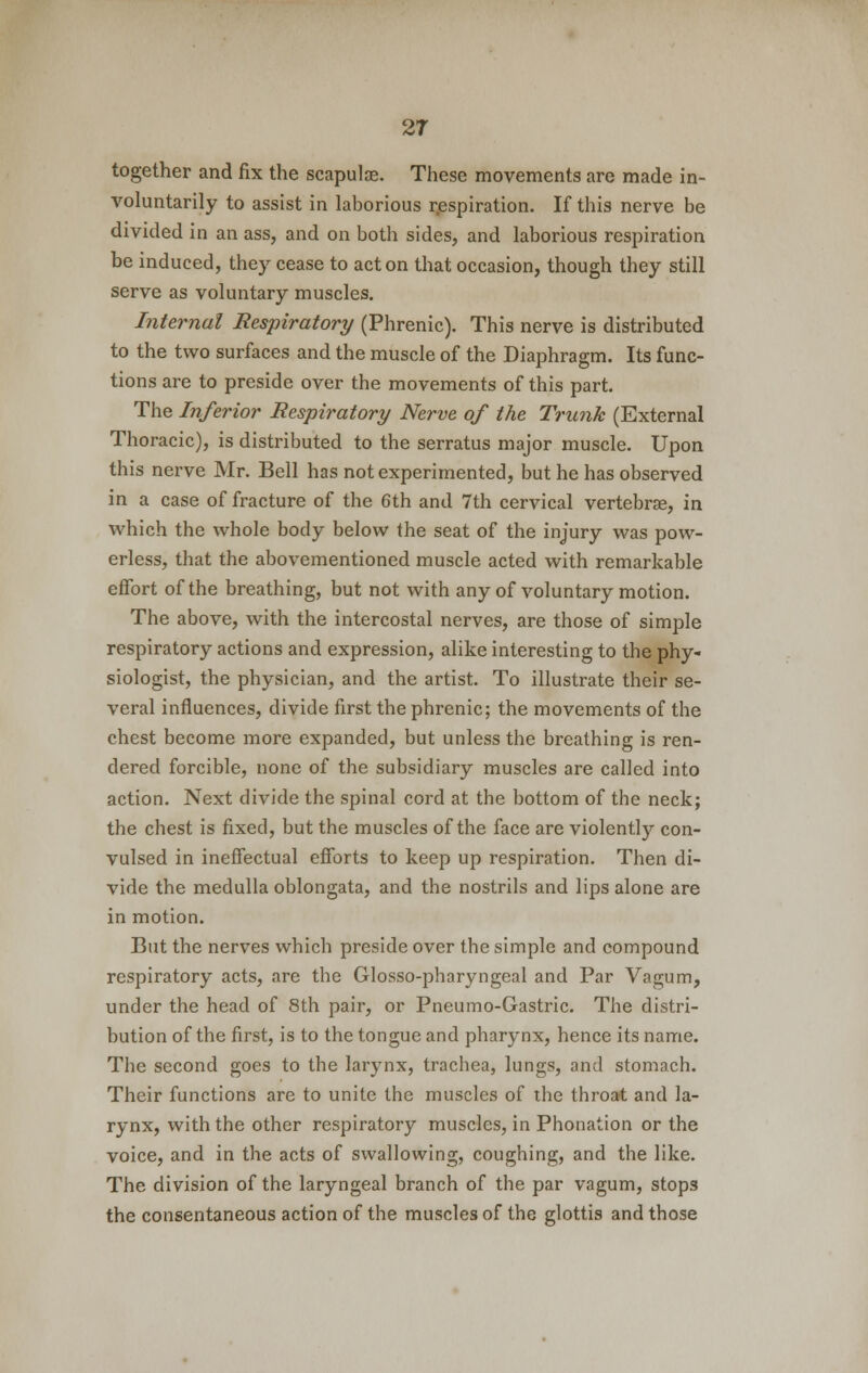 together and fix the scapula?. These movements are made in- voluntarily to assist in laborious respiration. If this nerve be divided in an ass, and on both sides, and laborious respiration be induced, they cease to acton that occasion, though they still serve as voluntary muscles. Internal Respiratory (Phrenic). This nerve is distributed to the two surfaces and the muscle of the Diaphragm. Its func- tions are to preside over the movements of this part. The Inferior Respiratory Nerve of the Trunk (External Thoracic), is distributed to the serratus major muscle. Upon this nerve Mr. Bell has not experimented, but he has observed in a case of fracture of the 6th and 7th cervical vertebra?, in which the whole body below the seat of the injury was pow- erless, that the abovementioned muscle acted with remarkable effort of the breathing, but not with any of voluntary motion. The above, with the intercostal nerves, are those of simple respiratory actions and expression, alike interesting to the phy- siologist, the physician, and the artist. To illustrate their se- veral influences, divide first the phrenic; the movements of the chest become more expanded, but unless the breathing is ren- dered forcible, none of the subsidiary muscles are called into action. Next divide the spinal cord at the bottom of the neck; the chest is fixed, but the muscles of the face are violentl)*- con- vulsed in ineffectual efforts to keep up respiration. Then di- vide the medulla oblongata, and the nostrils and lips alone are in motion. But the nerves which preside over the simple and compound respiratory acts, are the Glosso-pharyngeal and Par Vagum, under the head of 8th pair, or Pneumo-Gastric. The distri- bution of the first, is to the tongue and pharynx, hence its name. The second goes to the larynx, trachea, lungs, and stomach. Their functions are to unite the muscles of the throat and la- rynx, with the other respiratory muscles, in Phonation or the voice, and in the acts of swallowing, coughing, and the like. The division of the laryngeal branch of the par vagum, stops the consentaneous action of the muscles of the glottis and those