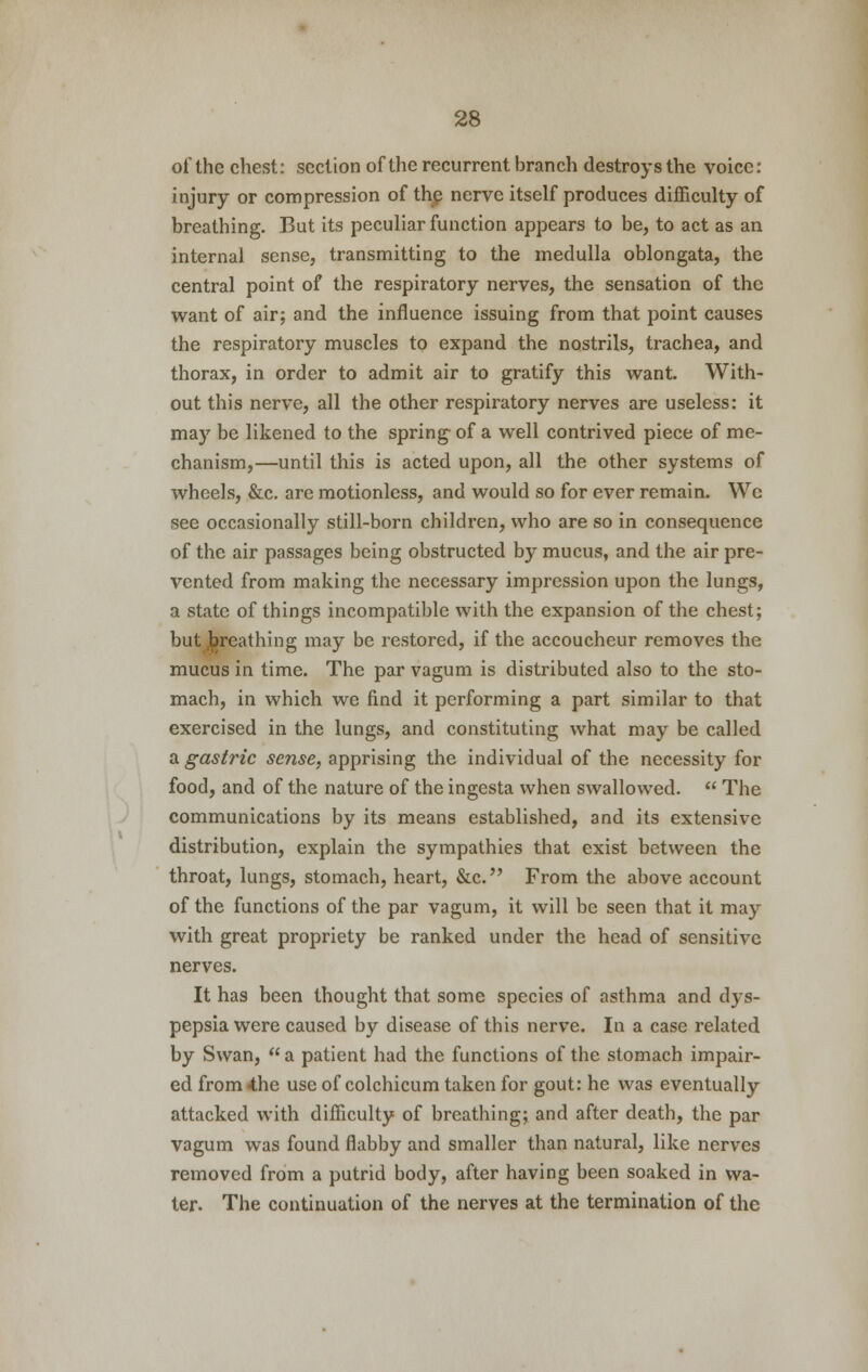 of the chest: section of the recurrent branch destroys the voice: injury or compression of the nerve itself produces difficulty of breathing. But its peculiar function appears to be, to act as an internal sense, transmitting to the medulla oblongata, the central point of the respiratory nerves, the sensation of the want of air; and the influence issuing from that point causes the respiratory muscles to expand the nostrils, trachea, and thorax, in order to admit air to gratify this want. With- out this nerve, all the other respiratory nerves are useless: it may be likened to the spring of a well contrived piece of me- chanism,—until this is acted upon, all the other systems of wheels, &c. are motionless, and would so for ever remain. We see occasionally still-born children, who are so in consequence of the air passages being obstructed by mucus, and the air pre- vented from making the necessary impression upon the lungs, a state of things incompatible with the expansion of the chest; but breathing may be restored, if the accoucheur removes the mucus in time. The par vagum is distributed also to the sto- mach, in which we find it performing a part similar to that exercised in the lungs, and constituting what may be called a gastric sense, apprising the individual of the necessity for food, and of the nature of the ingesta when swallowed.  The communications by its means established, and its extensive distribution, explain the sympathies that exist between the throat, lungs, stomach, heart, &c. From the above account of the functions of the par vagum, it will be seen that it may with great propriety be ranked under the head of sensitive nerves. It has been thought that some species of asthma and dys- pepsia were caused by disease of this nerve. In a case related by Swan,  a patient had the functions of the stomach impair- ed from«the use of colchicum taken for gout: he was eventually attacked with difficulty of breathing; and after death, the par vagum was found flabby and smaller than natural, like nerves removed from a putrid body, after having been soaked in wa- ter. The continuation of the nerves at the termination of the