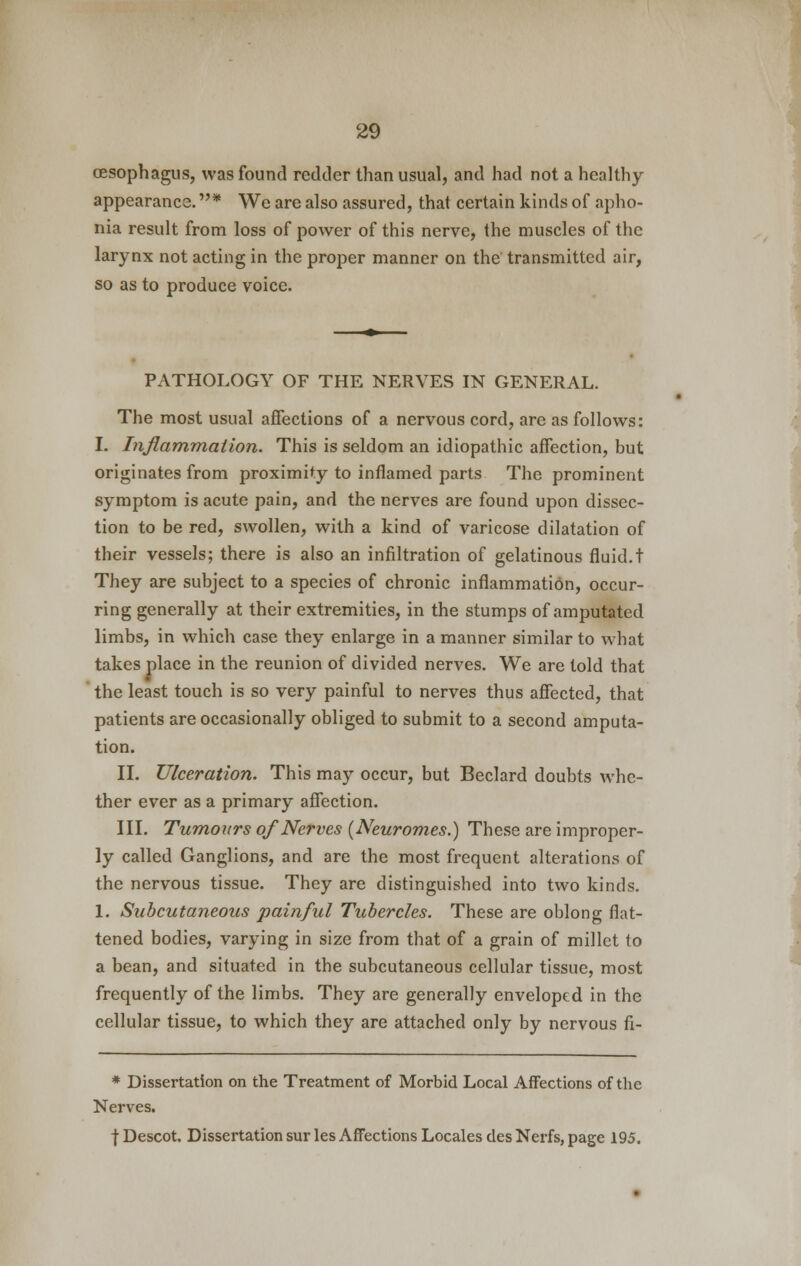 oesophagus, was found redder than usual, and had not a healthy- appearance. * We are also assured, that certain kinds of apho- nia result from loss of power of this nerve, the muscles of the larynx not acting in the proper manner on the transmitted air, so as to produce voice. PATHOLOGY OF THE NERVES IN GENERAL. The most usual affections of a nervous cord, are as follows: I. Inflammation. This is seldom an idiopathic affection, but originates from proximity to inflamed parts The prominent symptom is acute pain, and the nerves are found upon dissec- tion to be red, swollen, with a kind of varicose dilatation of their vessels; there is also an infiltration of gelatinous fluid.t They are subject to a species of chronic inflammation, occur- ring generally at their extremities, in the stumps of amputated limbs, in which case they enlarge in a manner similar to what takes place in the reunion of divided nerves. We are told that the least touch is so very painful to nerves thus affected, that patients are occasionally obliged to submit to a second amputa- tion. II. Ulceration. This may occur, but Beclard doubts whe- ther ever as a primary affection. III. Tumours of Nerves (Neuromes.) These are improper- ly called Ganglions, and are the most frequent alterations of the nervous tissue. They are distinguished into two kinds. 1. Subcutaneous painful Tubercles. These are oblong flat- tened bodies, varying in size from that of a grain of millet to a bean, and situated in the subcutaneous cellular tissue, most frequently of the limbs. They are generally enveloped in the cellular tissue, to which they are attached only by nervous fi- * Dissertation on the Treatment of Morbid Local Affections of the Nerves. | Descot. Dissertation sur les Affections Locales des Nerfs, page 195.