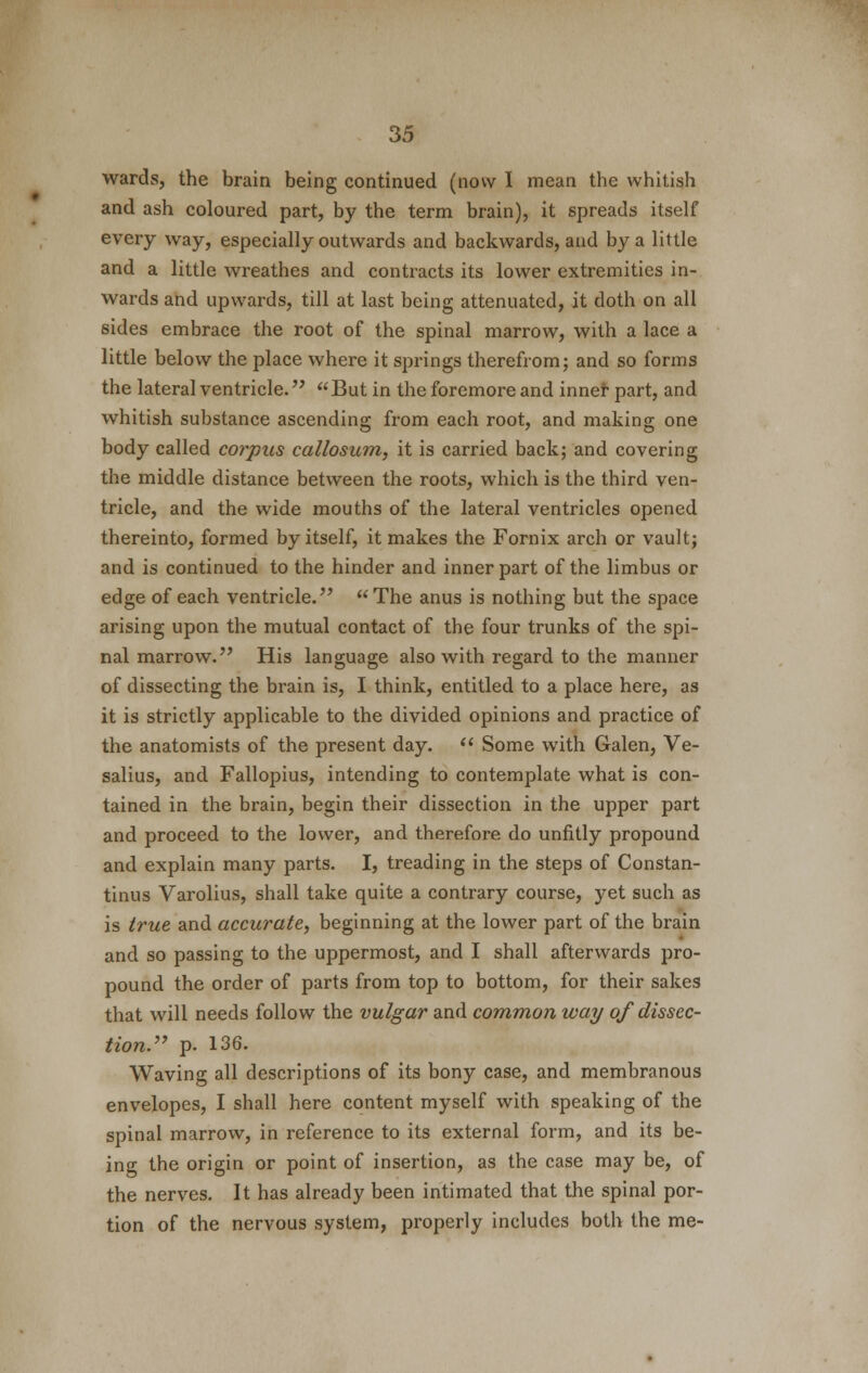 wards, the brain being continued (now I mean the whitish and ash coloured part, by the term brain), it spreads itself every way, especially outwards and backwards, and by a little and a little wreathes and contracts its lower extremities in- wards and upwards, till at last being attenuated, it doth on all sides embrace the root of the spinal marrow, with a lace a little below the place where it springs therefrom; and so forms the lateral ventricle. But in the foremore and inner part, and whitish substance ascending from each root, and making one body called corpus callosum, it is carried back; and covering the middle distance between the roots, which is the third ven- tricle, and the wide mouths of the lateral ventricles opened thereinto, formed by itself, it makes the Fornix arch or vault; and is continued to the hinder and inner part of the limbus or edge of each ventricle.  The anus is nothing but the space arising upon the mutual contact of the four trunks of the spi- nal marrow. His language also with regard to the manner of dissecting the brain is, I think, entitled to a place here, as it is strictly applicable to the divided opinions and practice of the anatomists of the present day.  Some with Galen, Ve- salius, and Fallopius, intending to contemplate what is con- tained in the brain, begin their dissection in the upper part and proceed to the lower, and therefore do unfitly propound and explain many parts. I, treading in the steps of Constan- tinus Varolius, shall take quite a contrary course, yet such as is true and accurate, beginning at the lower part of the brain and so passing to the uppermost, and I shall afterwards pro- pound the order of parts from top to bottom, for their sakes that will needs follow the vulgar and common way of dissec- tion. p. 136. Waving all descriptions of its bony case, and membranous envelopes, I shall here content myself with speaking of the spinal marrow, in reference to its external form, and its be- ing the origin or point of insertion, as the case may be, of the nerves. It has already been intimated that the spinal por- tion of the nervous system, properly includes both the me-