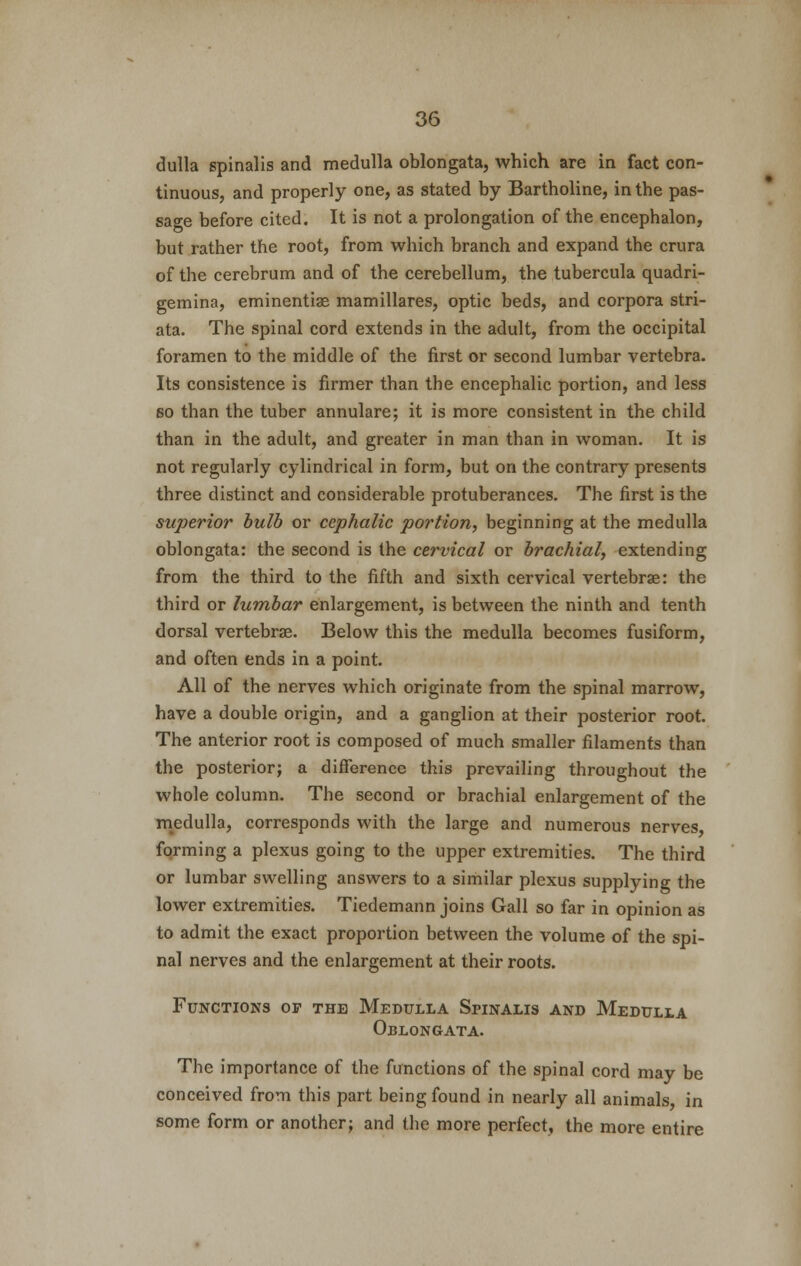 dulla spinalis and medulla oblongata, which are in fact con- tinuous, and properly one, as stated by Bartholine, in the pas- sage before cited. It is not a prolongation of the encephalon, but rather the root, from which branch and expand the crura of the cerebrum and of the cerebellum, the tubercula quadri- gemina, eminentiae mamillares, optic beds, and corpora stri- ata. The spinal cord extends in the adult, from the occipital foramen to the middle of the first or second lumbar vertebra. Its consistence is farmer than the encephalic portion, and less so than the tuber annulare; it is more consistent in the child than in the adult, and greater in man than in woman. It is not regularly cylindrical in form, but on the contrary presents three distinct and considerable protuberances. The first is the superior bulb or cephalic portion, beginning at the medulla oblongata: the second is the cervical or brachial, extending from the third to the fifth and sixth cervical vertebrae: the third or lumbar enlargement, is between the ninth and tenth dorsal vertebrae. Below this the medulla becomes fusiform, and often ends in a point. All of the nerves which originate from the spinal marrow, have a double origin, and a ganglion at their posterior root. The anterior root is composed of much smaller filaments than the posterior; a difference this prevailing throughout the whole column. The second or brachial enlargement of the medulla, corresponds with the large and numerous nerves forming a plexus going to the upper extremities. The third or lumbar swelling answers to a similar plexus supplying the lower extremities. Tiedemann joins Gall so far in opinion as to admit the exact proportion between the volume of the spi- nal nerves and the enlargement at their roots. Functions of the Medulla Spinalis and Medulla Oblongata. The importance of the functions of the spinal cord may be conceived from this part being found in nearly all animals, in some form or another; and the more perfect, the more entire