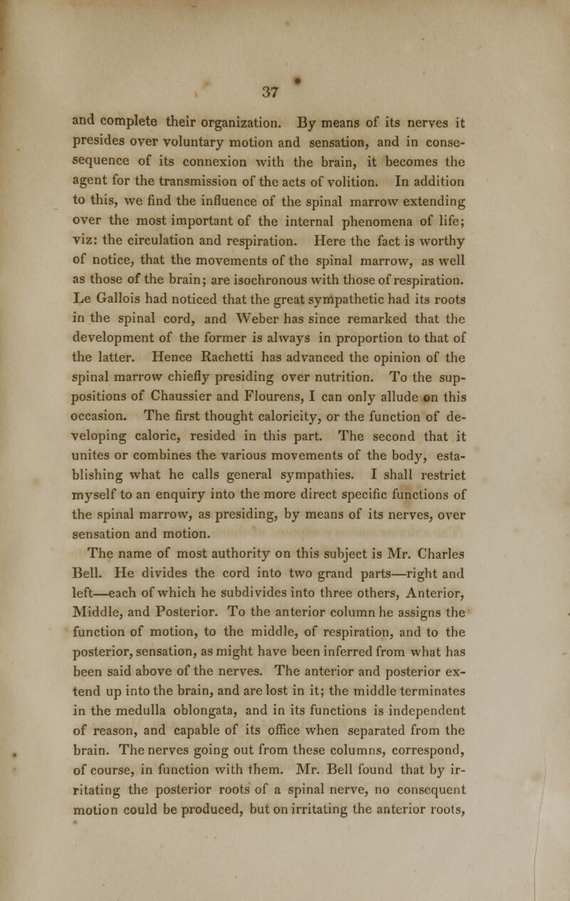 and complete their organization. By means of its nerves it presides over voluntary motion and sensation, and in conse- sequence of its connexion with the brain, it becomes the agent for the transmission of the acts of volition. In addition to this, we find the influence of the spinal marrow extending over the most important of the internal phenomena of life; viz: the circulation and respiration. Here the fact is worthy of notice, that the movements of the spinal marrow, as well as those of the brain; are isochronous with those of respiration. Le Gallois had noticed that the great sympathetic had its roots in the spinal cord, and Weber has since remarked that the development of the former is always in proportion to that of the latter. Hence Rachetti has advanced the opinion of the spinal marrow chiefly presiding over nutrition. To the sup- positions of Chaussier and Flourens, I can only allude on this occasion. The first thought caloricity, or the function of de- veloping caloric, resided in this part. The second that it unites or combines the various movements of the body, esta- blishing what he calls general sympathies. I shall restrict myself to an enquiry into the more direct specific functions of the spinal marrow, as presiding, by means of its nerves, over sensation and motion. The name of most authority on this subject is Mr. Charles Bell. He divides the cord into two grand parts—right and left—each of which he subdivides into three others, Anterior, Middle, and Posterior. To the anterior column he assigns the function of motion, to the middle, of respiration, and to the posterior, sensation, as might have been inferred from what has been said above of the nerves. The anterior and posterior ex- tend up into the brain, and are lost in it; the middle terminates in the medulla oblongata, and in its functions is independent of reason, and capable of its office when separated from the brain. The nerves going out from these columns, correspond, of course, in function with them. Mr. Bell found that b}*- ir- ritating the posterior roots of a spinal nerve, no consequent motion could be produced, but on irritating the anterior roots,