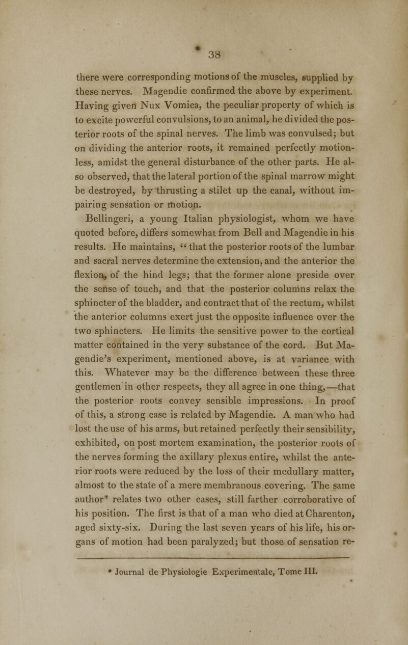 there were corresponding motions of the muscles, supplied by these nerves. Magendie confirmed the above by experiment. Having given Nux Vomica, the peculiar property of which is to excite powerful convulsions, to an animal, he divided the pos- terior roots of the spinal nerves. The limb was convulsed; but on dividing the anterior roots, it remained perfectly motion- less, amidst the general disturbance of the other parts. He al- so observed, that the lateral portion of the spinal marrow might be destroyed, by thrusting a stilet up the canal, without im- pairing sensation or motion. Bellingeri, a young Italian physiologist, whom we have quoted before, differs somewhat from Bell and Magendie in his results. He maintains,  that the posterior roots of the lumbar and sacral nerves determine the extension, and the anterior the flexion, of the hind legs; that the former alone preside over the sense of touch, and that the posterior columns relax the sphincter of the bladder, and contract that of the rectum, whilst the anterior columns exert just the opposite influence over the two sphincters. He limits the sensitive power to the cortical matter contained in the very substance of the cord. But Ma- gendie's experiment, mentioned above, is at variance with this. Whatever may be the difference between these three gentlemen in other respects, they all agree in one thing,—that the posterior roots convey sensible impressions. In proof of this, a strong case is related by Magendie. A man who had lost the use of his arms, but retained perfectly their sensibility, exhibited, on post mortem examination, the posterior roots of the nerves forming the axillary plexus entire, whilst the ante- rior roots were reduced by the loss of their medullary matter, almost to the state of a mere membranous covering. The same author* relates two other cases, still farther corroborative of his position. The first is that of a man who died atCharenton, aged sixty-six. During the last seven years of his life, his or- gans of motion had been paralyzed; but those of sensation re- • Journal de Physiologie Experimentale, Tome III.