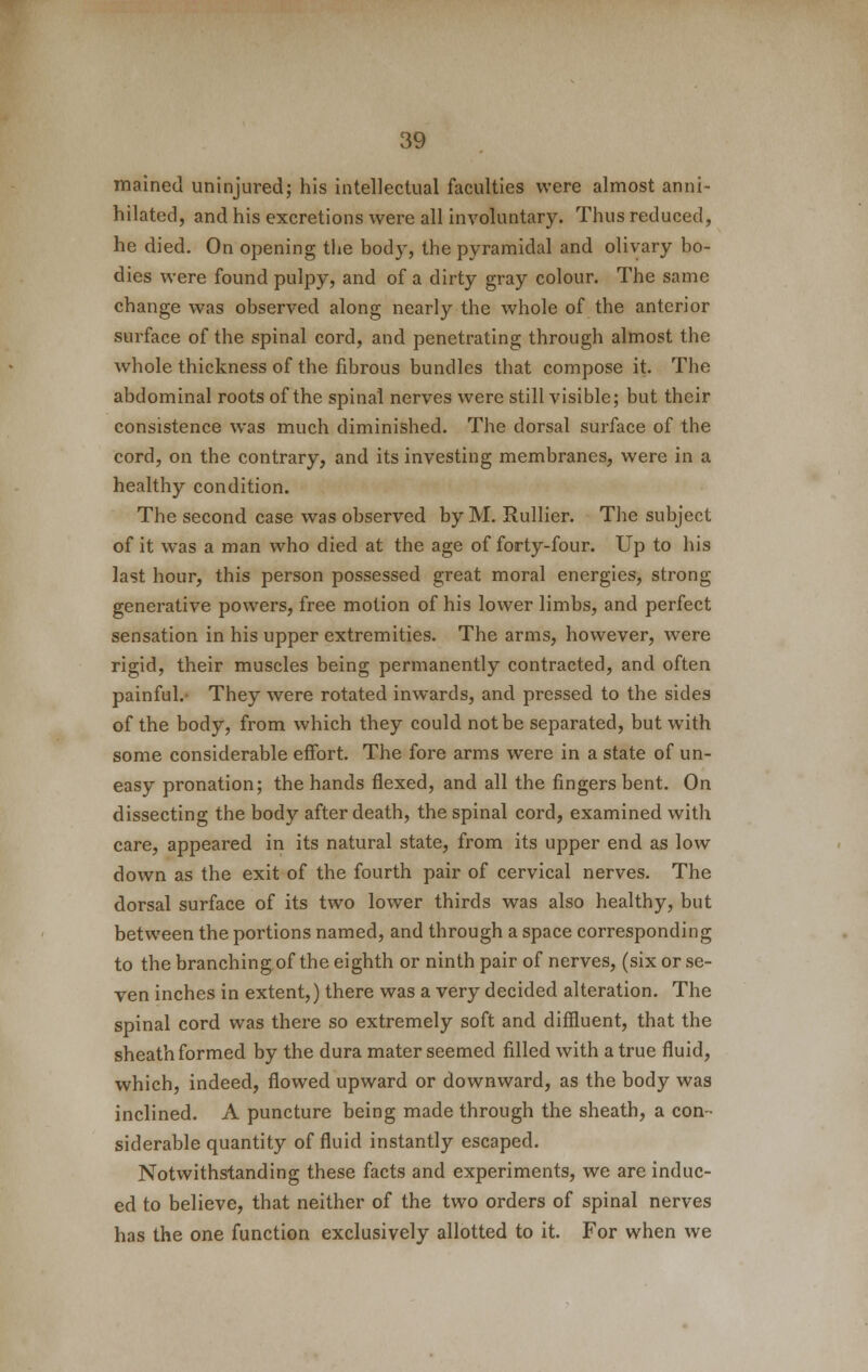 mained uninjured; his intellectual faculties were almost anni- hilated, and his excretions were all involuntary. Thus reduced, he died. On opening the body, the pyramidal and olivary bo- dies were found pulpy, and of a dirty gray colour. The same change was observed along nearly the whole of the anterior surface of the spinal cord, and penetrating through almost the whole thickness of the fibrous bundles that compose it. The abdominal roots of the spinal nerves were still visible; but their consistence was much diminished. The dorsal surface of the cord, on the contrary, and its investing membranes, were in a healthy condition. The second case was observed by M. Rullier. The subject of it was a man who died at the age of forty-four. Up to his last hour, this person possessed great moral energies, strong generative powers, free motion of his lower limbs, and perfect sensation in his upper extremities. The arms, however, were rigid, their muscles being permanently contracted, and often painful.- They were rotated inwards, and pressed to the sides of the body, from which they could not be separated, but with some considerable effort. The fore arms were in a state of un- easy pronation; the hands flexed, and all the fingers bent. On dissecting the body after death, the spinal cord, examined with care, appeared in its natural state, from its upper end as low down as the exit of the fourth pair of cervical nerves. The dorsal surface of its two lower thirds was also healthy, but between the portions named, and through a space corresponding to the branching of the eighth or ninth pair of nerves, (six or se- ven inches in extent,) there was a very decided alteration. The spinal cord was there so extremely soft and diffluent, that the sheath formed by the dura mater seemed filled with a true fluid, which, indeed, flowed upward or downward, as the body was inclined. A puncture being made through the sheath, a con- siderable quantity of fluid instantly escaped. Notwithstanding these facts and experiments, we are induc- ed to believe, that neither of the two orders of spinal nerves has the one function exclusively allotted to it. For when we