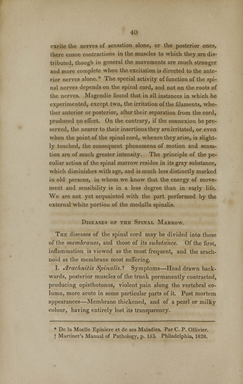 excite the nerves of sensation alone, or the posterior ones, there ensue contractions in the muscles to which they are dis- tributed, though in general the movements are much stronger and more complete when the excitation is directed to the ante- rior nerves alone.* The special activity of function of the spi- nal nerves depends on the spinal cord, and not on the roots of the nerves. Magendie found that in all instances in which he experimented, except two, the irritation of the filaments, whe- ther anterior or posterior, after their separation from the cord, produced no effect. On the contrary, if the connexion be pre- served, the nearer to their insertions they are irritated, or even when the point of the spinal cord, whence they arise, is slight- ly touched, the consequent phenomena of motion and sensa- tion are of much greater intensity. The principle of the pe- culiar action of the spinal marrow resides in its gray substance, which diminishes with age, and is much less distinctly marked in old persons, in whom we know that the energy of move- ment and sensibility is in a less degree than in early life. We are not yet acquainted with the part performed by the external white portion of the medulla spinalis. Diseases op the Spinal Marrow. The diseases of the spinal cord may be divided into those of the membranes, and those of its substance. Of the first, inflammation is viewed as the most frequent, and the arach- noid as the membrane most suffering. I. Arachnitis Spinalis A Symptoms—Head drawn back- wards, posterior muscles of the trunk permanently contracted, producing opisthotonos, violent pain along the vertebral co- lumn, more acute in some particular parts of it. Post mortem appearances—Membrane thickened, and of a pearl or milky colour, having entirely lost its transparency. * De la Moelle Epiniere et de ses Maladies. Par C. P. Ollivier. | Martinet's Manual of Pathology, p. 153. Philadelphia, 1828.