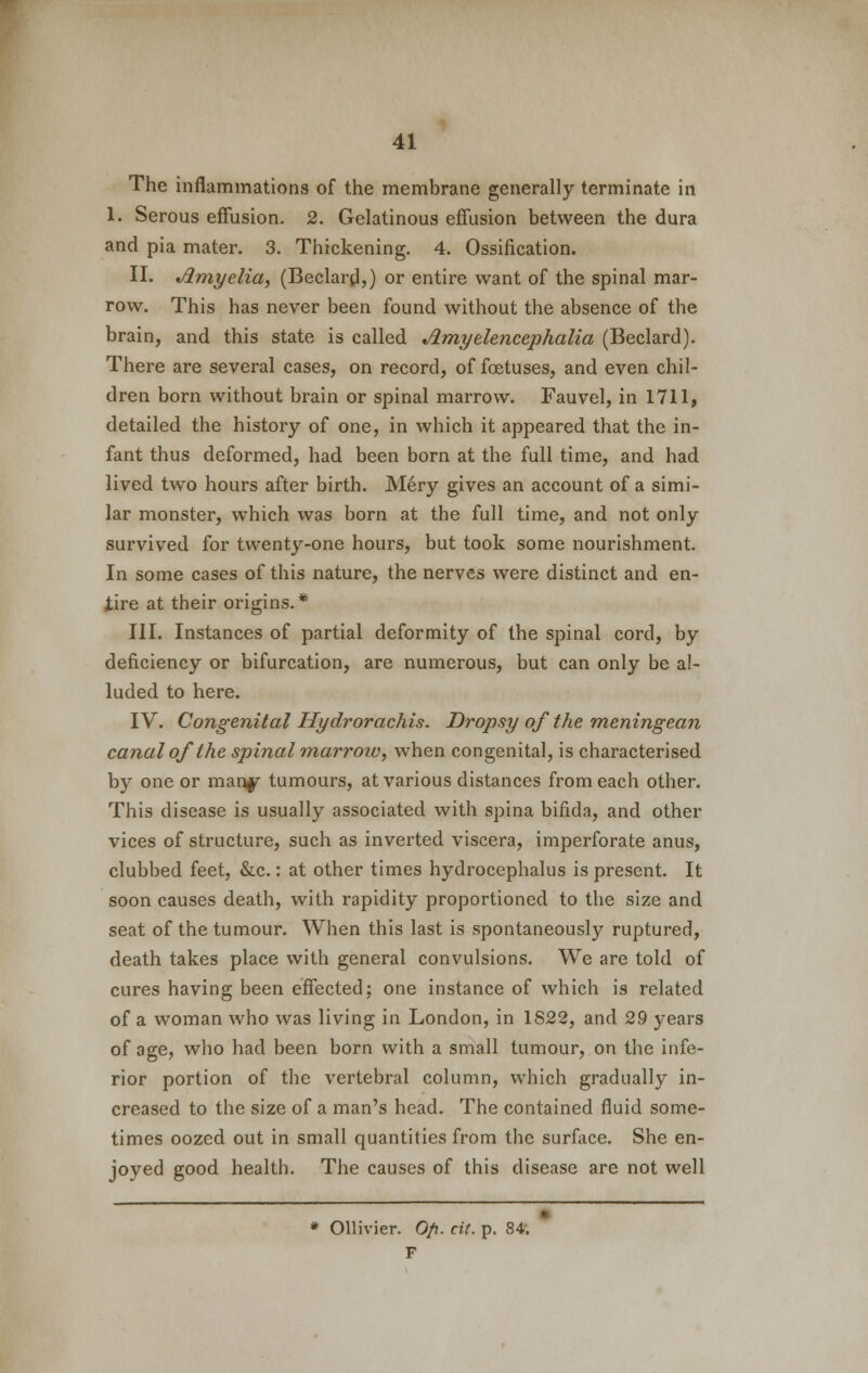 The inflammations of the membrane generally terminate in 1. Serous effusion. 2. Gelatinous effusion between the dura and pia mater. 3. Thickening. 4. Ossification. II. Jlmyelia, (Beclard,) or entire want of the spinal mar- row. This has never been found without the absence of the brain, and this state is called jimyelencephalia (Beclard). There are several cases, on record, of foetuses, and even chil- dren born without brain or spinal marrow. Fauvel, in 1711, detailed the history of one, in which it appeared that the in- fant thus deformed, had been born at the full time, and had lived two hours after birth. Mery gives an account of a simi- lar monster, which was born at the full time, and not only survived for twenty-one hours, but took some nourishment. In some cases of this nature, the nerves were distinct and en- tire at their origins.* III. Instances of partial deformity of the spinal cord, by deficiency or bifurcation, are numerous, but can only be al- luded to here. IV. Congenital Hydrorachis. Dropsy of the meningean canal of the spinal marroiv, when congenital, is characterised by one or manf tumours, at various distances from each other. This disease is usually associated with spina bifida, and other vices of structure, such as inverted viscera, imperforate anus, clubbed feet, &c.: at other times hydrocephalus is present. It soon causes death, with rapidity proportioned to the size and seat of the tumour. When this last is spontaneously ruptured, death takes place with general convulsions. We are told of cures having been effected; one instance of which is related of a woman who was living in London, in 1822, and 29 years of age, who had been born with a small tumour, on the infe- rior portion of the vertebral column, which gradually in- creased to the size of a man's head. The contained fluid some- times oozed out in small quantities from the surface. She en- joyed good health. The causes of this disease are not well * Ollivier. O/i. cit. p. 84. F