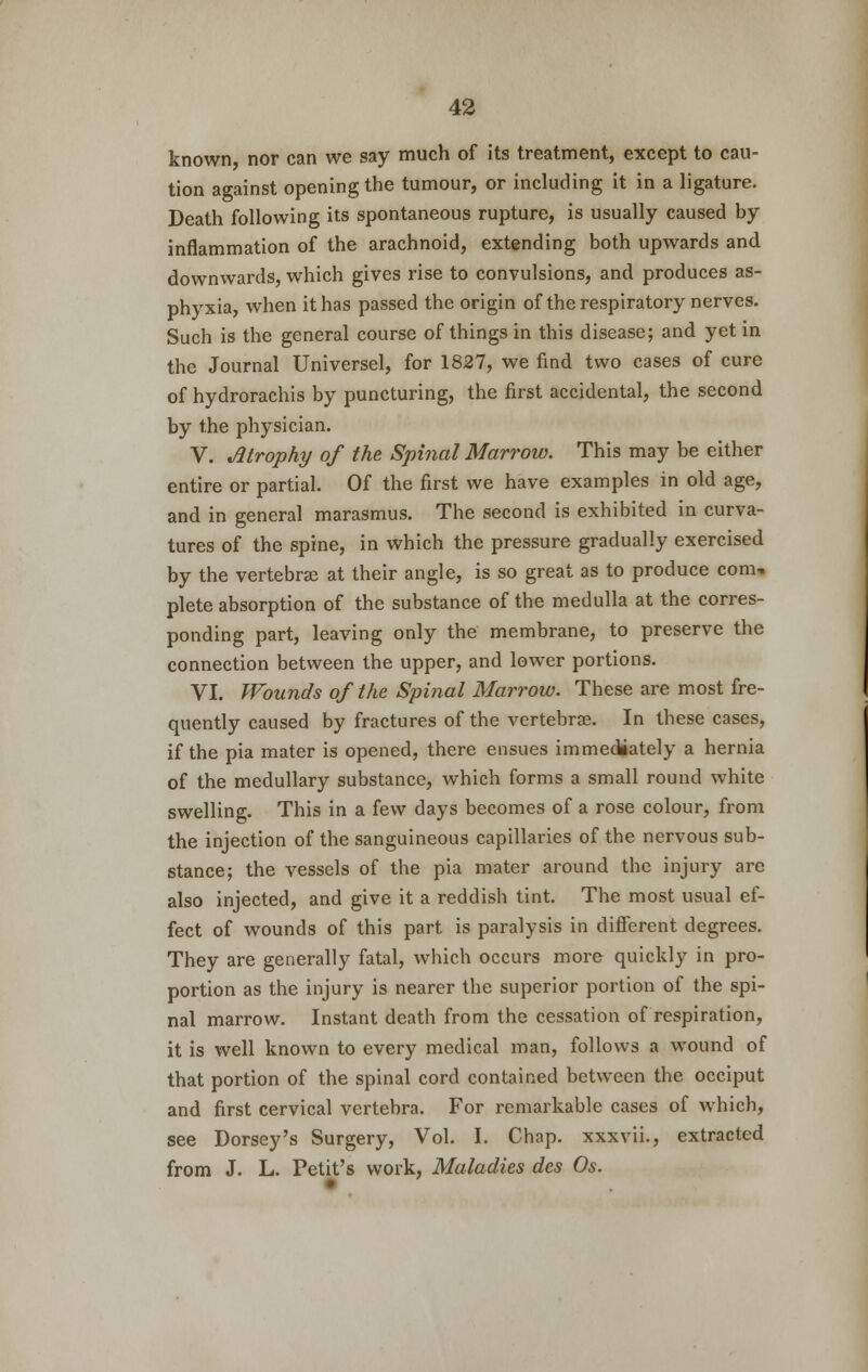 known nor can we say much of its treatment, except to cau- tion against opening the tumour, or including it in a ligature. Death following its spontaneous rupture, is usually caused by inflammation of the arachnoid, extending both upwards and downwards, which gives rise to convulsions, and produces as- phyxia, when it has passed the origin of the respiratory nerves. Such is the general course of things in this disease; and yet in the Journal Universel, for 1827, we find two cases of cure of hydrorachis by puncturing, the first accidental, the second by the physician. V. Atrophy of the Spinal Marrow. This may be either entire or partial. Of the first we have examples in old age, and in general marasmus. The second is exhibited in curva- tures of the spine, in which the pressure gradually exercised by the vertebras at their angle, is so great as to produce com- plete absorption of the substance of the medulla at the corres- ponding part, leaving only the membrane, to preserve the connection between the upper, and lower portions. VI. Wounds of the Spinal Marrow. These are most fre- quently caused by fractures of the vertebras. In these cases, if the pia mater is opened, there ensues immediately a hernia of the medullary substance, which forms a small round white swelling. This in a few days becomes of a rose colour, from the injection of the sanguineous capillaries of the nervous sub- stance; the vessels of the pia mater around the injury are also injected, and give it a reddish tint. The most usual ef- fect of wounds of this part is paralysis in different degrees. They are generally fatal, which occurs more quickly in pro- portion as the injury is nearer the superior portion of the spi- nal marrow. Instant death from the cessation of respiration, it is well known to every medical man, follows a wound of that portion of the spinal cord contained between the occiput and first cervical vertebra. For remarkable cases of which, see Dorsey's Surgery, Vol. I. Chap, xxxvii., extracted from J. L. Petit's work, Maladies des Os.