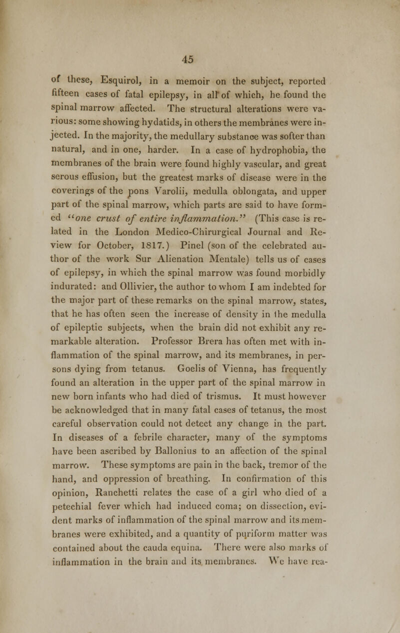 of these, Esquirol, in a memoir on the subject, reported fifteen cases of fatal epilepsy, in all* of which, he found the spinal marrow affected. The structural alterations were va- rious: some showing hydatids, in others the membranes were in- jected. In the majority, the medullary substance was softer than natural, and in one, harder. In a case of hydrophobia, the membranes of the brain were found highly vascular, and great serous effusion, but the greatest marks of disease were in the coverings of the pons Varolii, medulla oblongata, and upper part of the spinal marrow, which parts are said to have form- ed one crust of entire inflammation. (This case is re- lated in the London Medico-Chirurgical Journal and Re- view for October, 1817.) Pinel (son of the celebrated au- thor of the work Sur Alienation Mentale) tells us of cases of epilepsy, in which the spinal marrow was found morbidly indurated: and Ollivier, the author to whom I am indebted for the major part of these remarks on the spinal marrow, states, that he has often seen the increase of density in Ihe medulla of epileptic subjects, when the brain did not exhibit any re- markable alteration. Professor Brera has often met with in- flammation of the spinal marrow, and its membranes, in per- sons dying from tetanus. Goelis of Vienna, has frequently found an alteration in the upper part of the spinal marrow in new born infants who had died of trismus. It must however be acknowledged that in many fatal cases of tetanus, the most careful observation could not detect any change in the part. In diseases of a febrile character, many of the symptoms have been ascribed by Ballonius to an affection of the spinal marrow. These symptoms are pain in the back, tremor of the hand, and oppression of breathing. In confirmation of this opinion, Ranchetti relates the case of a girl who died of a petechial fever which had induced coma; on dissection, evi- dent marks of inflammation of the spinal marrow and its mem- branes were exhibited, and a quantity of puriform matter was contained about the cauda equina. There were also marks of inflammation in the brain and its membranes. We have rea-