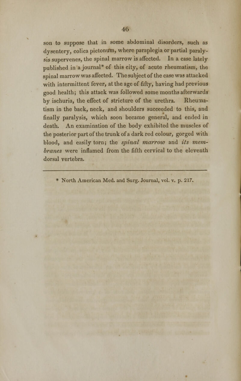 son to suppose that in some abdominal disorders, such as dysentery, colica pictontfm, where paraplegia or partial paraly- sis supervenes, the spinal marrow is affected. In a case lately published in a journal* of this city, of acute rheumatism, the spinal marrow was affected. The subject of the case was attacked with intermittent fever, at the age of fifty, having had previous good health; this attack was followed some months afterwards by ischuria, the effect of stricture of the urethra. Rheuma- tism in the back, neck, and shoulders succeeded to this, and finally paralysis, which soon became general, and ended in death. An examination of the body exhibited the muscles of the posterior part of the trunk of a dark red colour, gorged with blood, and easily torn; the spinal marrow and its mem- branes were inflamed from the fifth cervical to the eleventh dorsal vertebra.