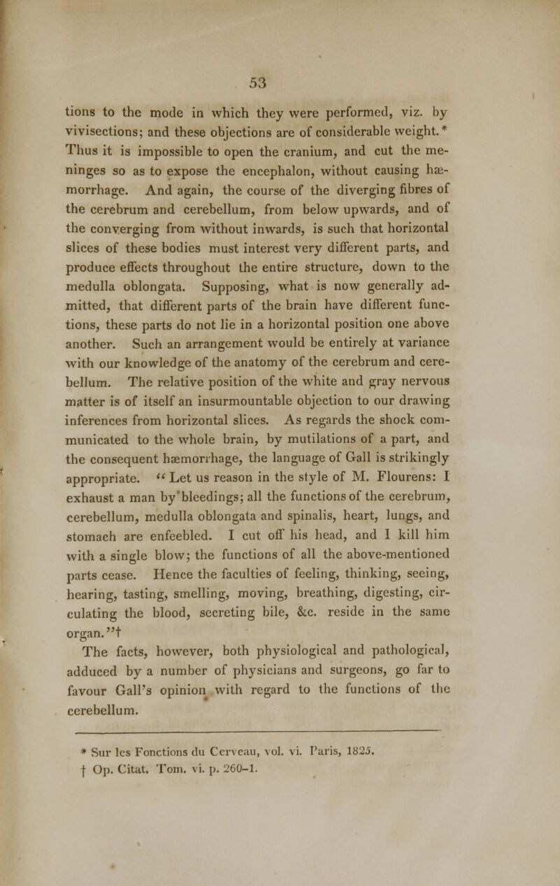 tions to the mode in which they were performed, viz. by vivisections; and these objections are of considerable weight.* Thus it is impossible to open the cranium, and cut the me- ninges so as to expose the encephalon, without causing hae- morrhage. And again, the course of the diverging fibres of the cerebrum and cerebellum, from below upwards, and of the converging from without inwards, is such that horizontal slices of these bodies must interest very different parts, and produce effects throughout the entire structure, down to the medulla oblongata. Supposing, what is now generally ad- mitted, that different parts of the brain have different func- tions, these parts do not lie in a horizontal position one above another. Such an arrangement would be entirely at variance with our knowledge of the anatomy of the cerebrum and cere- bellum. The relative position of the white and gray nervous matter is of itself an insurmountable objection to our drawing inferences from horizontal slices. As regards the shock com- municated to the whole brain, by mutilations of a part, and the consequent haemorrhage, the language of Gall is strikingly appropriate.  Let us reason in the style of M. Flourens: I exhaust a man by'bleedings; all the functions of the cerebrum, cerebellum, medulla oblongata and spinalis, heart, lungs, and stomach are enfeebled. I cut off his head, and I kill him with a single blow; the functions of all the above-mentioned parts cease. Hence the faculties of feeling, thinking, seeing, hearing, tasting, smelling, moving, breathing, digesting, cir- culating the blood, secreting bile, &c. reside in the same organ.! The facts, however, both physiological and pathological, adduced by a number of physicians and surgeons, go far to favour Gall's opinion with regard to the functions of the cerebellum. * Sur les Fonctions du Cerveau, vol. vi. Faris, 1825. f Op. Citat. Tom. vi. p. 260-1.