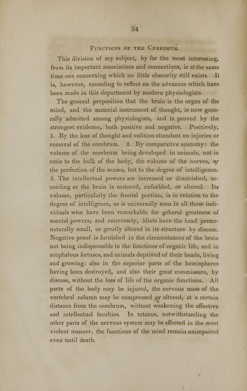 Functions ov the Cerebrum. This division of my subject, by far the most interesting, from its important associations and connections, is at the same time one concerning which no little obscurity still exists. It is, however, consoling to reflect on the advances which have been made in this department by modern physiologists. The general proposition that the brain is the organ of the mind, and the material instrument of thought, is now gene- rally admitted among physiologists, and is proved by the strongest evidence, both positive and negative. Positively, 1. By the loss of thought and volition attendant on injuries or removal of the cerebrum. 2. By comparative anatomy: the volume of the cerebrum being developed in animals, not in ratio to the bulk of the body, the volume of the nerves, er the perfection of the senses, but to the degree of intelligence. 3. The intellectual powers are increased or diminished, ac- cording as the brain is matured, enfeebled, or altered. Its volume, particularly the frontal portion, is in relation to the degree of intelligence, as is universally seen in all those indi- viduals who have been remarkable for general greatness of mental powers; and conversely, idiots have the head preter- naturally small, or greatly altered in its structure by disease. Negative proof is furnished in the circumstances of the brain not being indispensable to the functions of organic life, and in acephalous foetuses, and animals deprived of their heads, living and growing: also in the superior parts of the hemispheres having been destroyed, and also their great commissure, by disease, without the loss of life of the organic functions. All parts of the body may be injured, the nervous mass of the vertebral column may be compressed or altered, at a certain distance from the cerebrum, without weakening the affective and intellectual faculties. In tetanus, notwithstanding; the other parts of the nervous system may be affected in the most violent manner, the functions of the mind remain unimpaired even until death.
