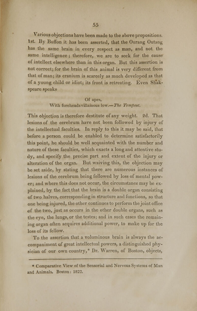 Various objections have been made to the above propositions. 1st. By Buffon it has been asserted, that the Ourang Outang has the same brain in every respect as man, and not the same intelligence ; therefore, we are to seek for the cause of intellect elsewhere than in this organ. But this assertion is not correct; for the brain of this animal is very different from that of man; its cranium is scarcely as much developed as that of a young child or idiot; its front is retreating. Even Sh'ak- speare speaks Of apes, With foreheads villainous low.— The Tempest. This objection is therefore destitute of any weight. 2d. That lesions of the cerebrum have not been followed by injury of the intellectual faculties. In reply to this it may be said, that before a person could be enabled to determine satisfactorily this point, he should be well acquainted with the number and nature of these faculties, which exacts a long and attentive stu- dy, and specify the precise part and extent of the injury or alteration of the organ. But waiving this, the objection may be set aside, by stating that there are numerous instances of lesions of the cerebrum being followed by loss of mental pow- er; and where this does not occur, the circumstance may be ex- plained, by the fact that the brain is a double organ consisting of two halves, corresponding in structure and functions, so that one being injured, the other continues to perform the joint office of the two, just as occurs in the other double organs, such as the eye, the lungs, or the testes; and in such cases the remain- ing organ often acquires additional power, to make up for the loss of its fellow. To the assertion that a voluminous brain is always the ac- companiment of great intellectual powers, a distinguished phy- sician of our own country,* Dr. Warren, of Boston, objects, * Comparative View of the Sensorial and Nervous Systems of Man and Animals. Boston: 1822.