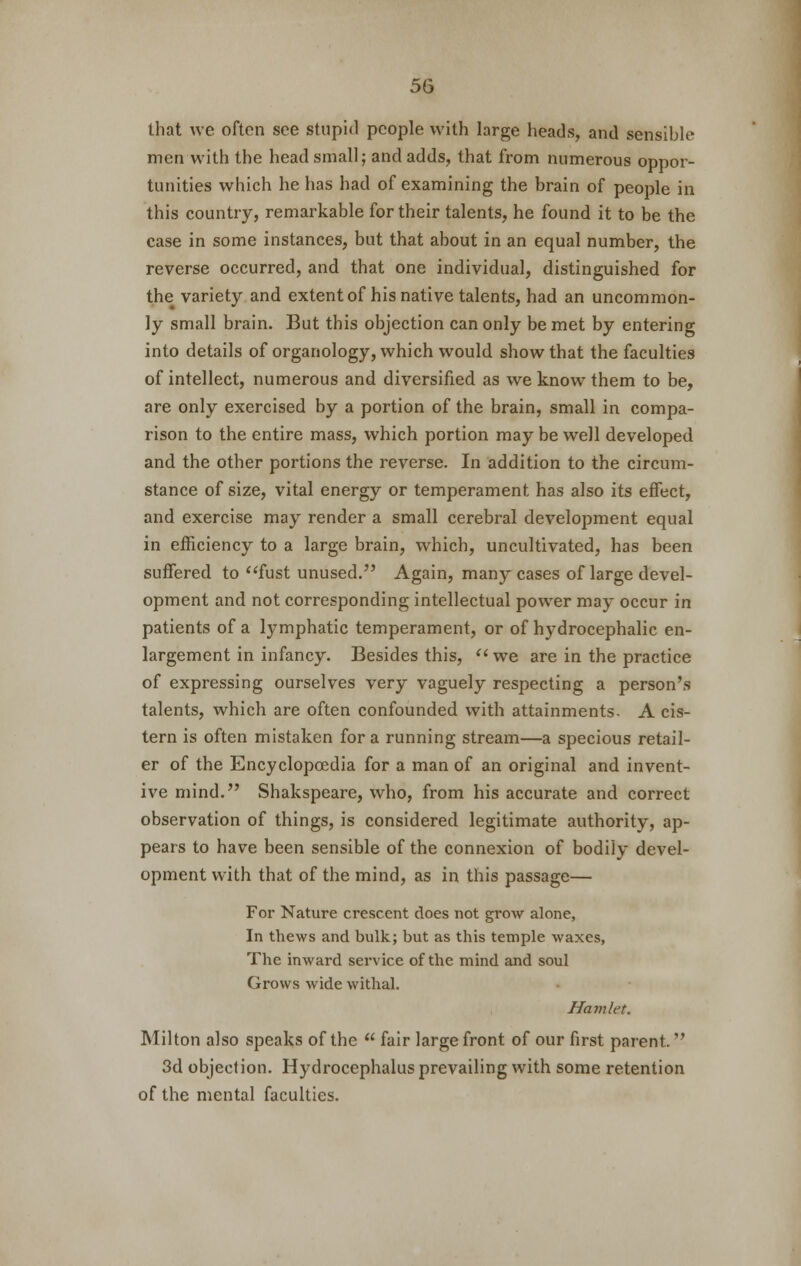 that we often see stupid people with large heads, and sensible men with the head small; and adds, that from numerous oppor- tunities which he has had of examining the brain of people in this country, remarkable for their talents, he found it to be the case in some instances, but that about in an equal number, the reverse occurred, and that one individual, distinguished for the variety and extent of his native talents, had an uncommon- ly small brain. But this objection can only be met by entering into details of organology, which would show that the faculties of intellect, numerous and diversified as we know them to be, are only exercised by a portion of the brain, small in compa- rison to the entire mass, which portion may be well developed and the other portions the reverse. In addition to the circum- stance of size, vital energy or temperament has also its effect, and exercise may render a small cerebral development equal in efficiency to a large brain, which, uncultivated, has been suffered to fust unused. Again, many cases of large devel- opment and not corresponding intellectual power may occur in patients of a lymphatic temperament, or of hydrocephalic en- largement in infancy. Besides this, we are in the practice of expressing ourselves very vaguely respecting a person's talents, which are often confounded with attainments- A cis- tern is often mistaken for a running stream—a specious retail- er of the Encyclopoedia for a man of an original and invent- ive mind. Shakspeare, who, from his accurate and correct observation of things, is considered legitimate authority, ap- pears to have been sensible of the connexion of bodily devel- opment with that of the mind, as in this passage— For Nature crescent does not grow alone, In thews and bulk; but as this temple waxes, The inward service of the mind and soul Grows wide withal. Hamlet. Milton also speaks of the  fair large front of our first parent. 3d objection. Hydrocephalus prevailing with some retention of the mental faculties.