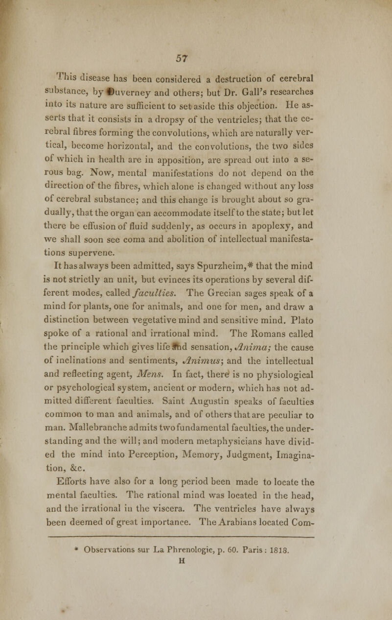 This disease has been considered a destruction of cerebral substance, by ©uverney and others; but Dr. Gall's researches into its nature are sufficient to set aside this objection. He as- serts that it consists in a dropsy of the ventricles; that the ce- rebral fibres forming the convolutions, which are naturally ver- tical, become horizontal, and the convolutions, the two sides of which in health are in apposition, are spread out into a se- rous bag. Now, mental manifestations do not depend on the direction of the fibres, which alone is changed without any loss of cerebral substance; and this change is brought about so gra- dually, that the organ can accommodate itself to the state; but let there be effusion of fluid suddenly, as occurs in apoplexy, and we shall soon see coma and abolition of intellectual manifesta- tions supervene. It has always been admitted, says Spurzheim,* that the mind is not strictly an unit, but evinces its operations by several dif- ferent modes, called faculties. The Grecian sages speak of a mind for plants, one for animals, and one for men, and draw a distinction between vegetative mind and sensitive mind. Plato spoke of a rational and irrational mind. The Romans called the principle which gives lifefhd sensation, Jlnima; the cause of inclinations and sentiments, Jlnimus\ and the intellectual and reflecting agent, Mens. In fact, there is no physiological or psychological system, ancient or modern, which has not ad- mitted different faculties. Saint Augustin speaks of faculties common to man and animals, and of others that are peculiar to man. Mallebranche admits two fundamental faculties, the under- standing and the will; and modern metaphysicians have divid- ed the mind into Perception, Memory, Judgment, Imagina- tion, &c. Efforts have also for a long period been made to locate the mental faculties. The rational mind was located in the head, and the irrational in the viscera. The ventricles have always been deemed of great importance. The Arabians located Com- * Observations sur La Phrenologie, p. 60. Paris: 1818. H