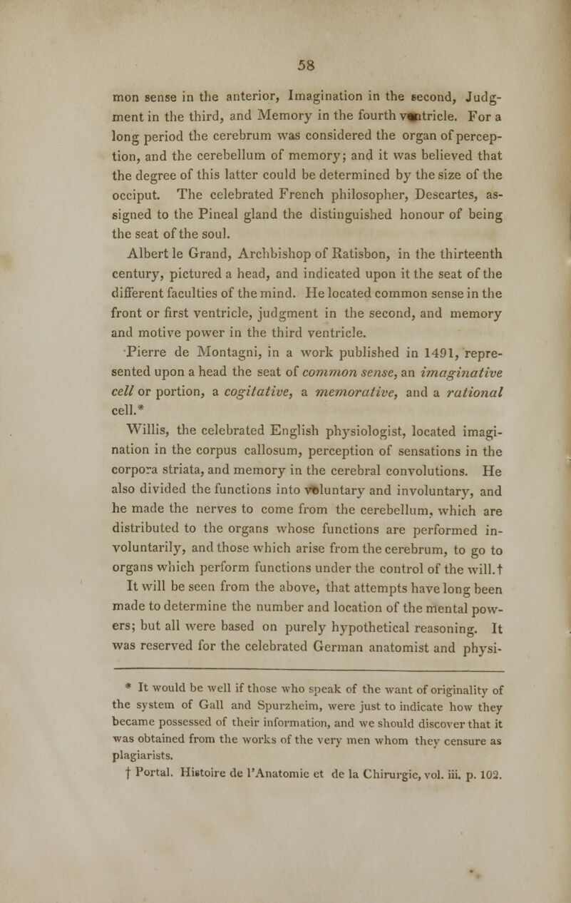 mon sense in the anterior, Imagination in the second, Judg- ment in the third, and Memory in the fourth wtricle. For a long period the cerebrum was considered the organ of percep- tion, and the cerebellum of memory; and it was believed that the degree of this latter could be determined by the size of the occiput. The celebrated French philosopher, Descartes, as- signed to the Pineal gland the distinguished honour of being the seat of the soul. Albert le Grand, Archbishop of Ratisbon, in the thirteenth century, pictured a head, and indicated upon it the seat of the different faculties of the mind. He located common sense in the front or first ventricle, judgment in the second, and memory and motive power in the third ventricle. •Pierre de Montagni, in a work published in 1491, repre- sented upon a head the seat of common sense, an imaginative cell or portion, a cogitative, a memorative, and a rational cell.* Willis, the celebrated English physiologist, located imagi- nation in the corpus callosum, perception of sensations in the corpora striata, and memory in the cerebral convolutions. He also divided the functions into voluntary and involuntary, and he made the nerves to come from the cerebellum, which are distributed to the organs whose functions are performed in- voluntarily, and those which arise from the cerebrum, to go to organs which perform functions under the control of the will.t It will be seen from the above, that attempts have long been made to determine the number and location of the mental pow- ers; but all were based on purely hypothetical reasoning. It was reserved for the celebrated German anatomist and physi- * It would be well if those who speak of the want of originality of the system of Gall and Spurzhcim, were just to indicate how they became possessed of their information, and we should discover that it was obtained from the works of the very men whom they censure as plagiarists. f Portal. Histoire de l'Anatomie et de la Chirurgic, vol. iii. p. 102.