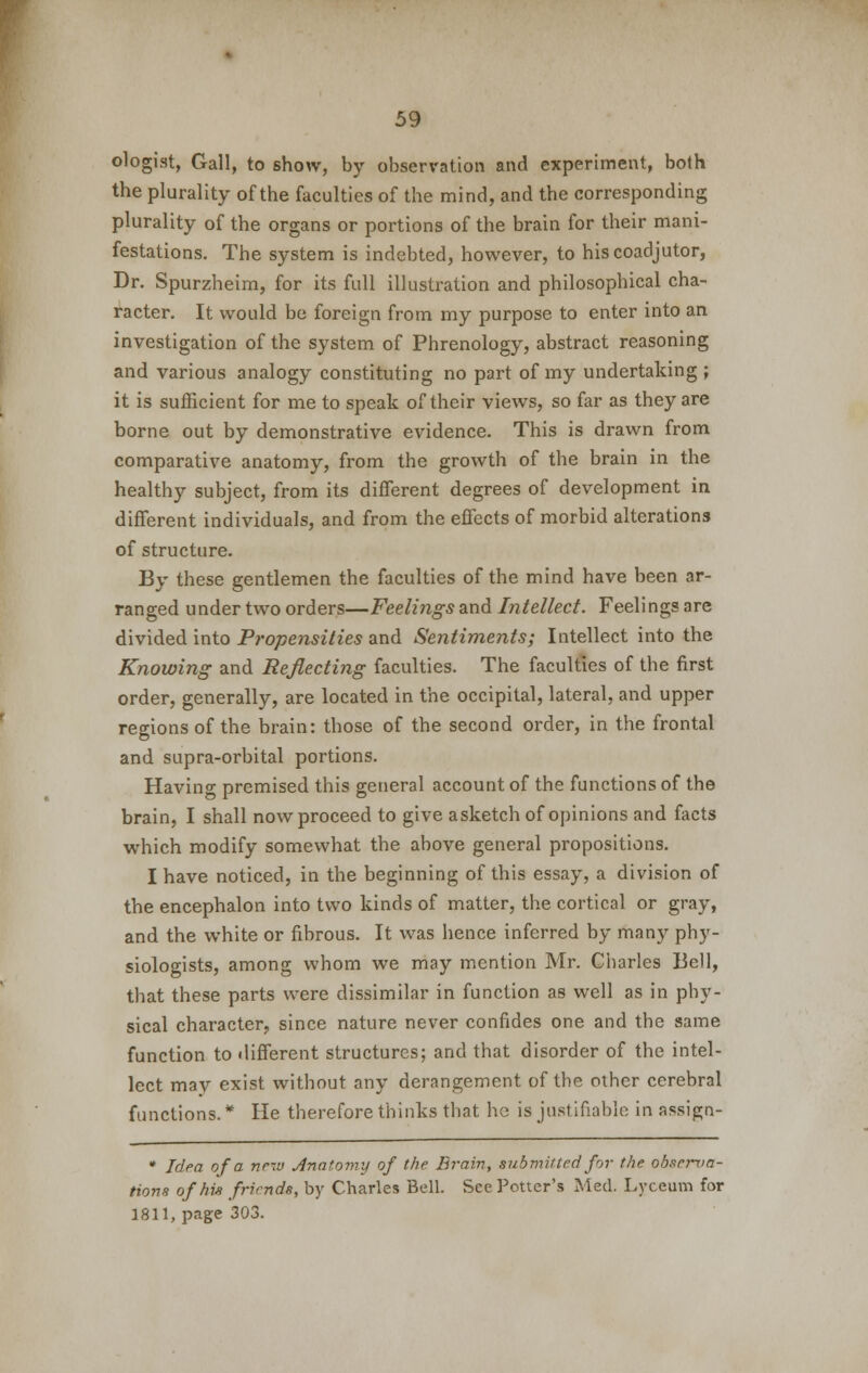 ologist, Gall, to show, by observation and experiment, both the plurality of the faculties of the mind, and the corresponding plurality of the organs or portions of the brain for their mani- festations. The system is indebted, however, to his coadjutor, Dr. Spurzheim, for its full illustration and philosophical cha- racter. It would be foreign from my purpose to enter into an investigation of the system of Phrenology, abstract reasoning and various analogy constituting no part of my undertaking ; it is sufficient for me to speak of their views, so far as they are borne out by demonstrative evidence. This is drawn from comparative anatomy, from the growth of the brain in the healthy subject, from its different degrees of development in different individuals, and from the effects of morbid alterations of structure. By these gentlemen the faculties of the mind have been ar- ranged under two orders—Feelings and Intellect. Feelings are divided into Propensities and Sentiments; Intellect into the Knowing and Reflecting faculties. The faculties of the first order, generally, are located in the occipital, lateral, and upper regions of the brain: those of the second order, in the frontal and supra-orbital portions. Having premised this general account of the functions of the brain, I shall nowproceed to give asketch of opinions and facts which modify somewhat the above general propositions. I have noticed, in the beginning of this essay, a division of the encephalon into two kinds of matter, the cortical or gray, and the white or fibrous. It was hence inferred by many phy- siologists, among whom we may mention Mr. Charles Bell, that these parts were dissimilar in function as well as in phy- sical character, since nature never confides one and the same function to different structures; and that disorder of the intel- lect may exist without any derangement of the other cerebral functions. * He therefore thinks that he is justifiable in assign- * Idea of a new Anatomy of the Brain, submitted for the observa- tions of his friends, by Charles Bell. See Potter's Med. Lyceum for 1811, page 303.