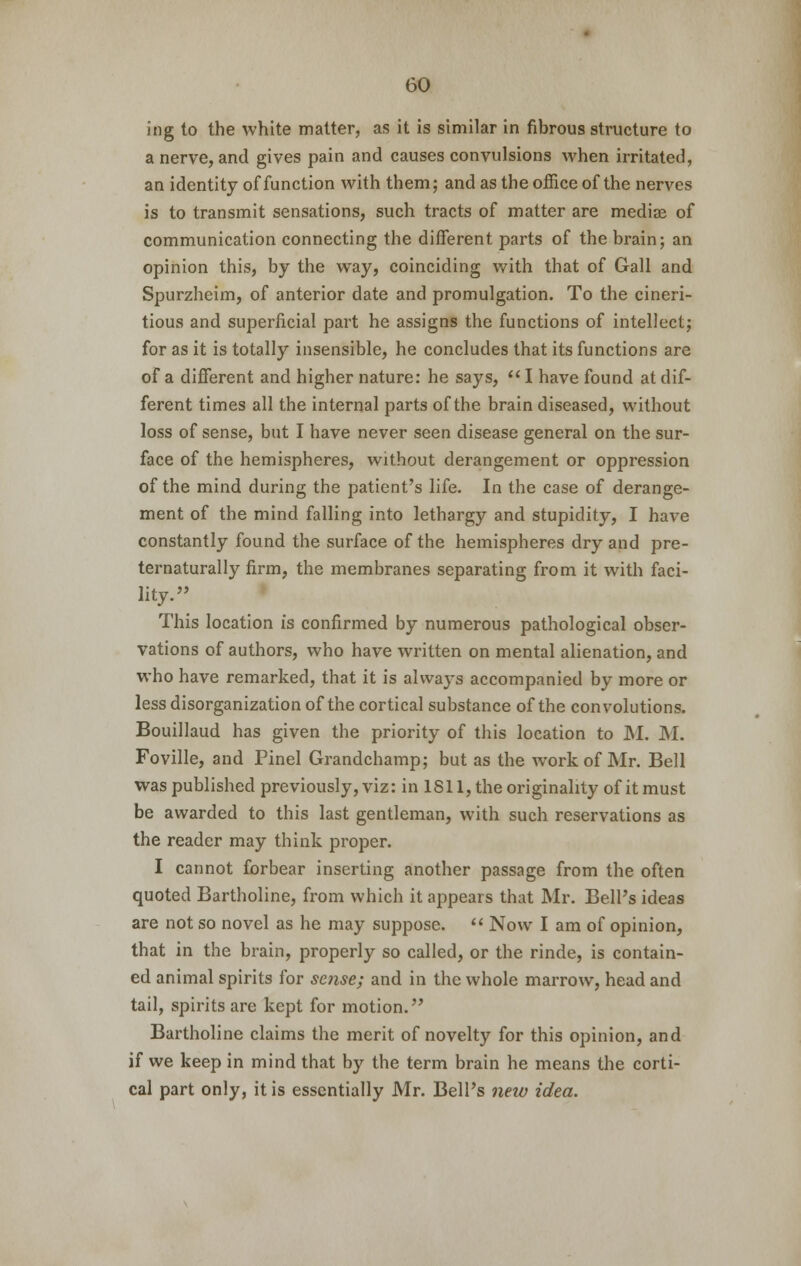 ing to the white matter, as it is similar in fibrous structure to a nerve, and gives pain and causes convulsions when irritated, an identity of function with them; and as the office of the nerves is to transmit sensations, such tracts of matter are mediae of communication connecting the different parts of the brain; an opinion this, by the way, coinciding with that of Gall and Spurzheim, of anterior date and promulgation. To the cineri- tious and superficial part he assigns the functions of intellect; for as it is totally insensible, he concludes that its functions are of a different and higher nature: he says,  I have found at dif- ferent times all the internal parts of the brain diseased, without loss of sense, but I have never seen disease general on the sur- face of the hemispheres, without derangement or oppression of the mind during the patient's life. In the case of derange- ment of the mind falling into lethargy and stupidity, I have constantly found the surface of the hemispheres dry and pre- ternaturally firm, the membranes separating from it with faci- lity. » This location is confirmed by numerous pathological obser- vations of authors, who have written on mental alienation, and who have remarked, that it is always accompanied by more or less disorganization of the cortical substance of the convolutions. Bouillaud has given the priority of this location to M. M. Foville, and Pinel Grandchamp; but as the work of Mr. Bell was published previously, viz: in 1811, the originality of it must be awarded to this last gentleman, with such reservations as the reader may think proper. I cannot forbear inserting another passage from the often quoted Bartholine, from which it appears that Mr. Bell's ideas are not so novel as he may suppose.  Now I am of opinion, that in the brain, properly so called, or the rinde, is contain- ed animal spirits for sense; and in the whole marrow, head and tail, spirits are kept for motion. Bartholine claims the merit of novelty for this opinion, and if we keep in mind that by the term brain he means the corti- cal part only, it is essentially Mr. BelPs new idea.