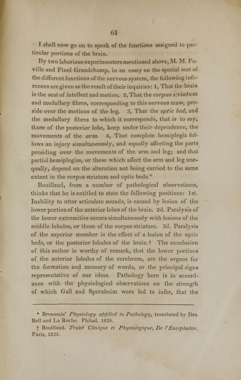 I shall now go on to speak of the functions assigned to par- ticular portions of the brain. By two laborious experimenters mentioned above, M. M. Fo- ville and Pinel Grandchamp, in an essay on the special seat of the different functions of the nervous system, the following infe- rences are given as the result of their inquiries: 1, That the brain is the seat of intellect and motion. 2, That the corpus striatum and medullary fibres, corresponding to this nervous mass, pre- side over the motions of the leg. 3, That the optic bed, and the medullary fibres to which it corresponds, that is to say, those of the posterior lobe, keep under their dependence, the movements of the arm. 4, That complete hemiplegia fol- lows an injury simultaneously, and equally affecting the parts presiding over the movements of the arm and leg; and that partial hemiplegias, or those which affect the arm and leg une- qually, depend on the alteration not being carried to the same extent in the corpus striatum and optic beds.* Bouillaud, from a number of pathological observations, thinks that he is entitled to state the following positions: 1st. Inability to utter articulate sounds, is caused by lesion of the lower portion of the anterior lobes of the brain. 2d. Paralysis of the lower extremities occurs simultaneously with lesions of the middle lobules, or those of the corpus striatum. 3d. Paralysis of the superior member is the effect of a lesion of the optic beds, or the posterior lobules of the brain.t The conclusion of this author is worthy of remark, that the lower portions of the anterior lobules of the cerebrum, are the organs for the formation and memory of words, or the principal signs representative of our ideas. Pathology here is in accord- ance with the physiological observations on the strength of which Gall and Spurzheim were led to infer, that the * Broussais' Physiology applied to Pathology, translated by Drs. Bell and La Roche. Philad. 1826. f Bouillaud. Traitt Clinique et Physiologique, De CEncejihalite. Paris, 1825.