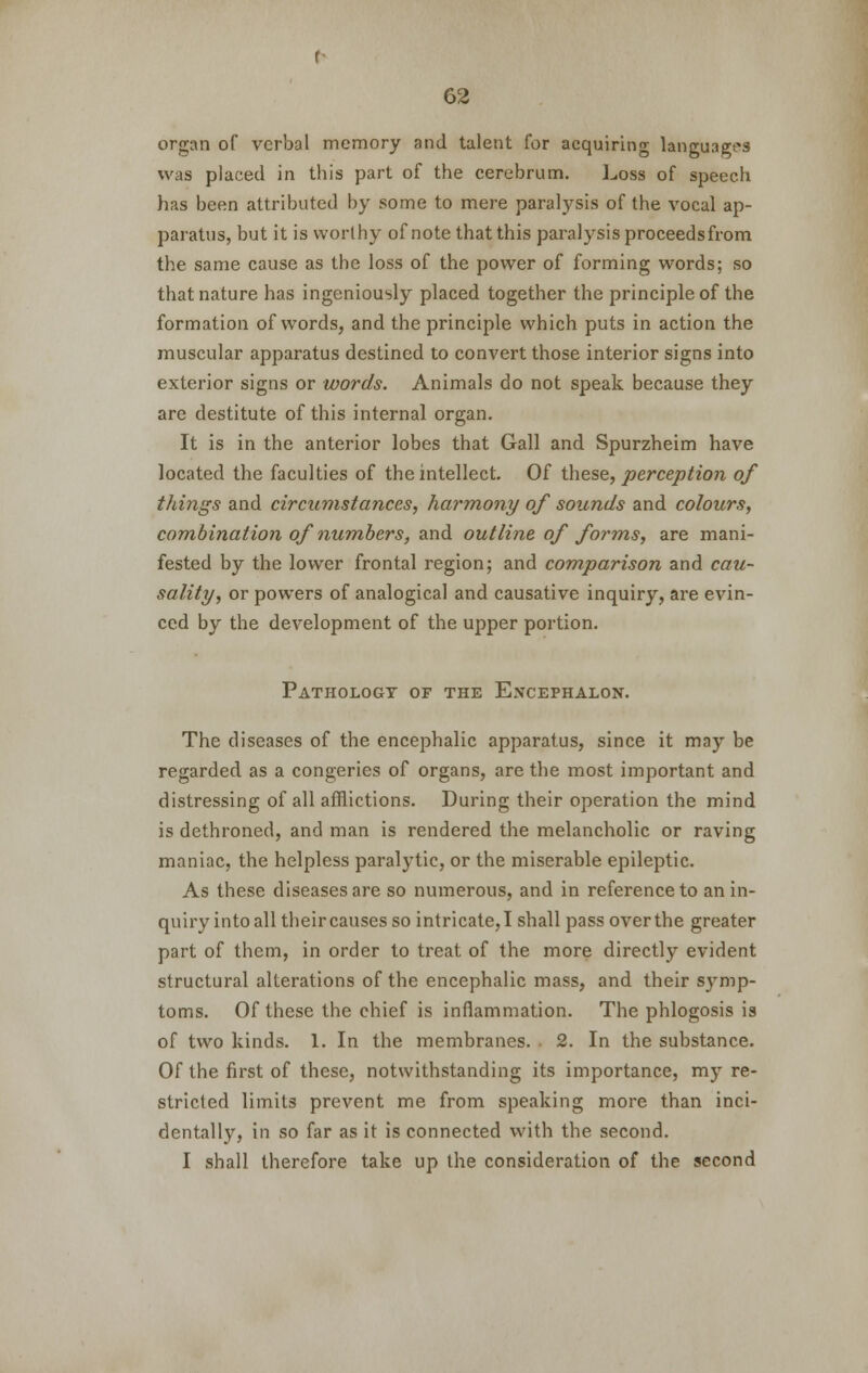 organ of verbal memory and talent for acquiring languages was placed in this part of the cerebrum. Loss of speech has been attributed by some to mere paralysis of the vocal ap- paratus, but it is worthy of note that this paralysis proceeds from the same cause as the loss of the power of forming words; so that nature has ingeniously placed together the principle of the formation of words, and the principle which puts in action the muscular apparatus destined to convert those interior signs into exterior signs or words. Animals do not speak because they are destitute of this internal organ. It is in the anterior lobes that Gall and Spurzheim have located the faculties of the intellect. Of these, perception of things and circumstances, harmony of sounds and colours, combination of numbers, and outline of forms, are mani- fested by the lower frontal region; and comparison and cau- sality, or powers of analogical and causative inquiry, are evin- ced by the development of the upper portion. Pathology of the Encephalon. The diseases of the encephalic apparatus, since it may be regarded as a congeries of organs, are the most important and distressing of all afflictions. During their operation the mind is dethroned, and man is rendered the melancholic or raving maniac, the helpless paralytic, or the miserable epileptic. As these diseases are so numerous, and in reference to an in- quiry into all their causes so intricate, I shall pass over the greater part of them, in order to treat of the more directly evident structural alterations of the encephalic mass, and their symp- toms. Of these the chief is inflammation. The phlogosis is of two kinds. 1. In the membranes. 2. In the substance. Of the first of these, notwithstanding its importance, my re- stricted limits prevent me from speaking more than inci- dentally, in so far as it is connected with the second. I shall therefore take up the consideration of the second