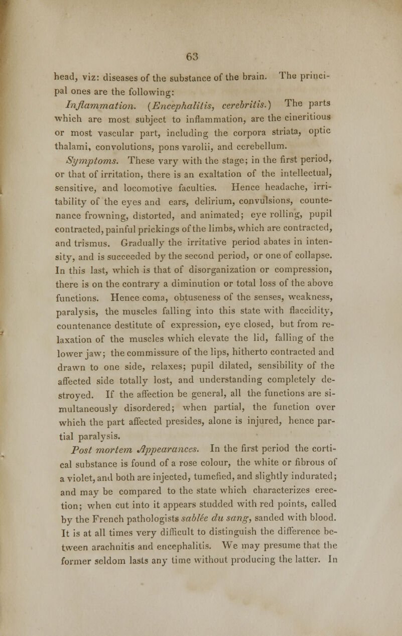 head, viz: diseases of the substance of the brain. The princi- pal ones are the following: Inflammation. (Encephalitis, cerebritis.) The parts which are most subject to inflammation, are the cineritious or most vascular part, including the corpora striata, optic thalami, convolutions, pons varolii, and cerebellum. Symptoms. These vary with the stage; in the first period, or that of irritation, there is an exaltation of the intellectual, sensitive, and locomotive faculties. Hence headache, irri- tability of the eyes and ears, delirium, convulsions, counte- nance frowning, distorted, and animated; eye rolling, pupil contracted, painful prickings of the limbs, which are contracted, and trismus. Gradually the irritative period abates in inten- sity, and is succeeded by the second period, or one of collapse. In this last, which is that of disorganization or compression, there is on the contrary a diminution or total loss of the above functions. Hence coma, obtuseness of the senses, weakness, paralysis, the muscles falling into this state with flaccidity, countenance destitute of expression, eye closed, but from re- laxation of the muscles which elevate the lid, falling of the lower jaw; the commissure of the lips, hitherto contracted and drawn to one side, relaxes; pupil dilated, sensibility of the affected side totally lost, and understanding completely de- stroyed. If the affection be general, all the functions are si- multaneously disordered; when partial, the function over which the part affected presides, alone is injured, hence par- tial paralysis. Post mortem Appearances. In the first period the corti- cal substance is found of a rose colour, the white or fibrous of a violet, and both are injected, tumefied, and slightly indurated; and may be compared to the state which characterizes erec- tion; when cut into it appears studded with red points, called by the French pathologists sabtte du sang, sanded with blood. It is at all times very difficult to distinguish the difference be- tween arachnitis and encephalitis. We may presume that the former seldom lasts any time without producing the latter. In