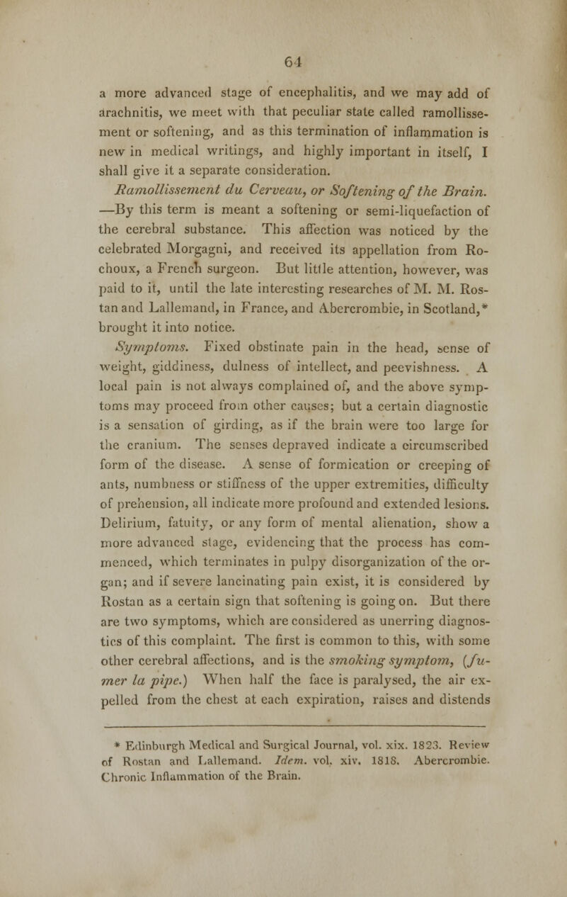 a more advanced stage of encephalitis, and we may add of arachnitis, we meet with that peculiar state called ramollisse- ment or softening, and as this termination of inflammation is new in medical writings, and highly important in itself, I shall give it a separate consideration. Ramollissement da Cerveau, or Softening of the Brain. —By this term is meant a softening or semi-liquefaction of the cerebral substance. This affection was noticed by the celebrated Morgagni, and received its appellation from Ro- choux, a French surgeon. But little attention, however, was paid to it, until the late interesting researches of M. M. Ros- tanand Lallemand, in France, and Abercrombie, in Scotland,* brought it into notice. Symptoms. Fixed obstinate pain in the head, sense of weight, giddiness, dulness of intellect, and peevishness. A local pain is not always complained of, and the above symp- toms may proceed from other causes; but a certain diagnostic is a sensation of girding, as if the brain were too large for the cranium. The senses depraved indicate a circumscribed form of the disease. A sense of formication or creeping of ants, numbness or stiffness of the upper extremities, difficulty of prehension, all indicate more profound and extended lesions. Delirium, fatuity, or any form of mental alienation, show a more advanced stage, evidencing that the process has com- menced, which terminates in pulpy disorganization of the or- gan; and if severe lancinating pain exist, it is considered by Rostan as a certain sign that softening is going on. But there are two symptoms, which are considered as unerring diagnos- tics of this complaint. The first is common to this, with some other cerebral affections, and is the smoking symptom, {fti- mer la pipe.) When half the face is paralysed, the air ex- pelled from the chest at each expiration, raises and distends * Edinburgh Medical and Surgical Journal, vol. xix. 1823. Review of Rostan and Lallemand. Idem. vol. xiv. 181S. Abercrombie. Chronic Inflammation of the Brain.