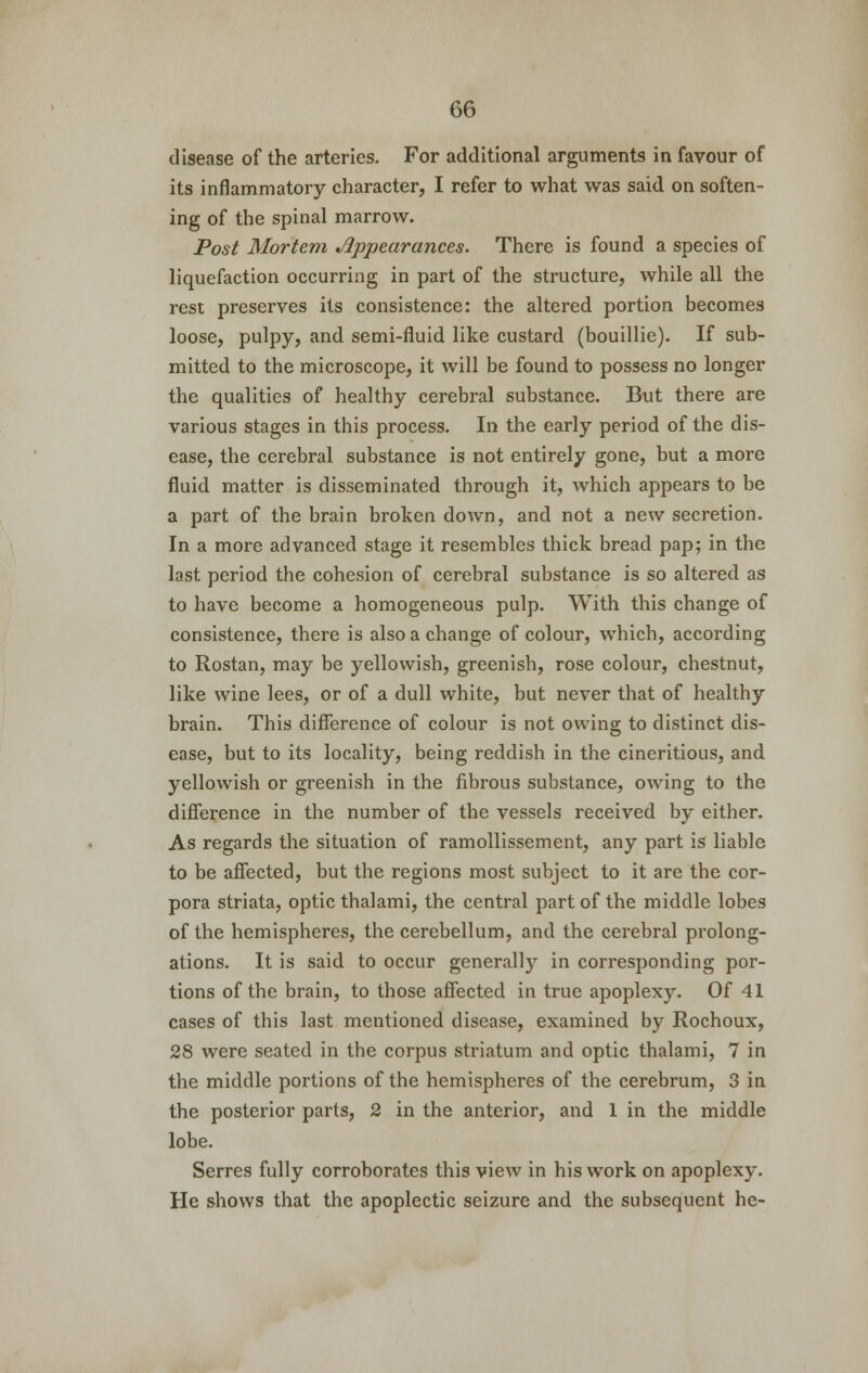 disease of the arteries. For additional arguments in favour of its inflammatory character, I refer to what was said on soften- ing of the spinal marrow. Post Mortem Appearances. There is found a species of liquefaction occurring in part of the structure, while all the rest preserves its consistence: the altered portion becomes loose, pulpy, and semi-fluid like custard (bouillie). If sub- mitted to the microscope, it will be found to possess no longer the qualities of healthy cerebral substance. But there are various stages in this process. In the early period of the dis- ease, the cerebral substance is not entirely gone, but a more fluid matter is disseminated through it, which appears to be a part of the brain broken down, and not a new secretion. In a more advanced stage it resembles thick bread pap; in the last period the cohesion of cerebral substance is so altered as to have become a homogeneous pulp. With this change of consistence, there is also a change of colour, which, according to Rostan, may be yellowish, greenish, rose colour, chestnut, like wine lees, or of a dull white, but never that of healthy brain. This difference of colour is not owing to distinct dis- ease, but to its locality, being reddish in the cineritious, and yellowish or greenish in the fibrous substance, owing to the difference in the number of the vessels received by either. As regards the situation of ramollissement, any part is liable to be affected, but the regions most subject to it are the cor- pora striata, optic thalami, the central part of the middle lobes of the hemispheres, the cerebellum, and the cerebral prolong- ations. It is said to occur generally in corresponding por- tions of the brain, to those affected in true apoplexy. Of 41 cases of this last mentioned disease, examined by Rochoux, 28 were seated in the corpus striatum and optic thalami, 7 in the middle portions of the hemispheres of the cerebrum, 3 in the posterior parts, 2 in the anterior, and 1 in the middle lobe. Serres fully corroborates this view in his work on apoplexy. He shows that the apoplectic seizure and the subsequent he-