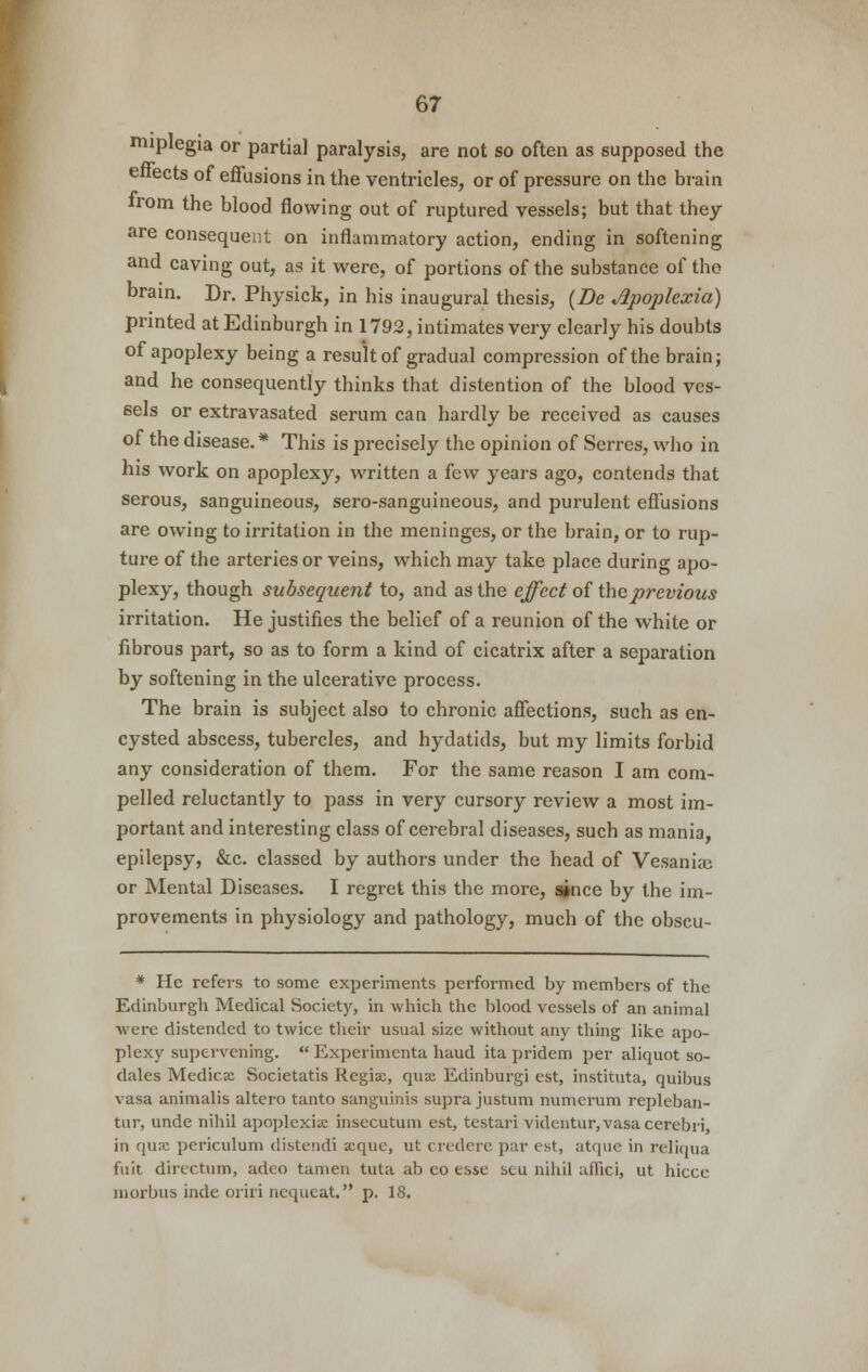 mipiegia or partial paralysis, are not so often as supposed the enects of effusions in the ventricles, or of pressure on the brain from the blood flowing out of ruptured vessels; but that they are consequent on inflammatory action, ending in softening and caving out, as it were, of portions of the substance of the brain. Dr. Physick, in his inaugural thesis, {Be Jipoplexia) printed at Edinburgh in 1792, intimates very clearly his doubts of apoplexy being a result of gradual compression of the brain; and he consequently thinks that distention of the blood ves- sels or extravasated serum can hardly be received as causes of the disease.* This is precisely the opinion of Serres, who in his work on apoplexy, written a few years ago, contends that serous, sanguineous, sero-sanguineous, and purulent effusions are owing to irritation in the meninges, or the brain, or to rup- ture of the arteries or veins, which may take place during apo- plexy, though subsequent to, and as the effect of the previous irritation. He justifies the belief of a reunion of the white or fibrous part, so as to form a kind of cicatrix after a separation by softening in the ulcerative process. The brain is subject also to chronic affections, such as en- cysted abscess, tubercles, and hydatids, but my limits forbid any consideration of them. For the same reason I am com- pelled reluctantly to pass in very cursory review a most im- portant and interesting class of cerebral diseases, such as mania, epilepsy, &c. classed by authors under the head of Vesaniai or Mental Diseases. I regret this the more, since by the im- provements in physiology and pathology, much of the obscu- * He refers to some experiments performed by members of the Edinburgh Medical Society, in which the blood vessels of an animal were distended to twice their usual size without any thing like apo- plexy supervening.  Expcrimcnta baud ita pridem per aliquot so- dales Medicx Societatis Regiac, quae Edinburgi est, instituta, quibus vasa animalis altero tanto sanguinis supra justum numcrum repleban- tur, unde nihil apoplexix insecutum est, testari videntur, vasa cerebri, in quae periculum distendi acque, ut credere par est, atque in reliqua fuit directum, adco tamen tuta ab co esse slu nihil affici, ut hiccc morbus inde oriri ncqueat. p. 18.