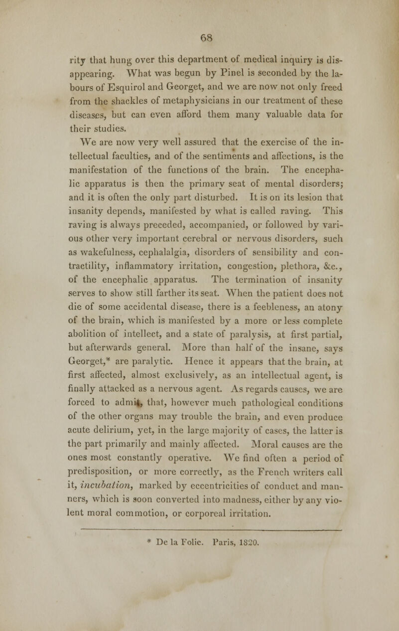 rity that hung over this department of medical inquiry is dis- appearing. What was begun by Pinel is seconded by the la- bours of Esquirol and Georget, and we are now not only freed from the shackles of metaphysicians in our treatment of these diseases, but can even afford them many valuable data for their studies. We are now very well assured that the exercise of the in- tellectual faculties, and of the sentiments and affections, is the manifestation of the functions of the brain. The encepha- lic apparatus is then the primary seat of mental disorders; and it is often the only part disturbed. It is on its lesion that insanity depends, manifested by what is called raving. This raving is always preceded, accompanied, or followed by vari- ous other very important cerebral or nervous disorders, such as wakefulness, cephalalgia, disorders of sensibility and con- tractility, inflammatory irritation, congestion, plethora, &c, of the encephalic apparatus. The termination of insanity serves to show still farther its seat. When the patient does not die of some accidental disease, there is a feebleness, an atony of the brain, which is manifested by a more or less complete abolition of intellect, and a state of paralysis, at first partial, but afterwards general. More than half of the insane, says Georget,* are paralytic. Hence it appears that the brain, at first affected, almost exclusively, as an intellectual agent, is finally attacked as a nervous agent. As regards causes, we are forced to admi^, that, however much pathological conditions of the other organs may trouble the brain, and even produce acute delirium, yet, in the large majority of cases, the latter is the part primarily and mainly affected. Moral causes are the ones most constantly operative. We find often a period of predisposition, or more correctly, as the French writers call it, incubation, marked by eccentricities of conduct and man- ners, which is soon converted into madness, either by any vio- lent moral commotion, or corporeal irritation. * De la Folic. Paris, 1S20.