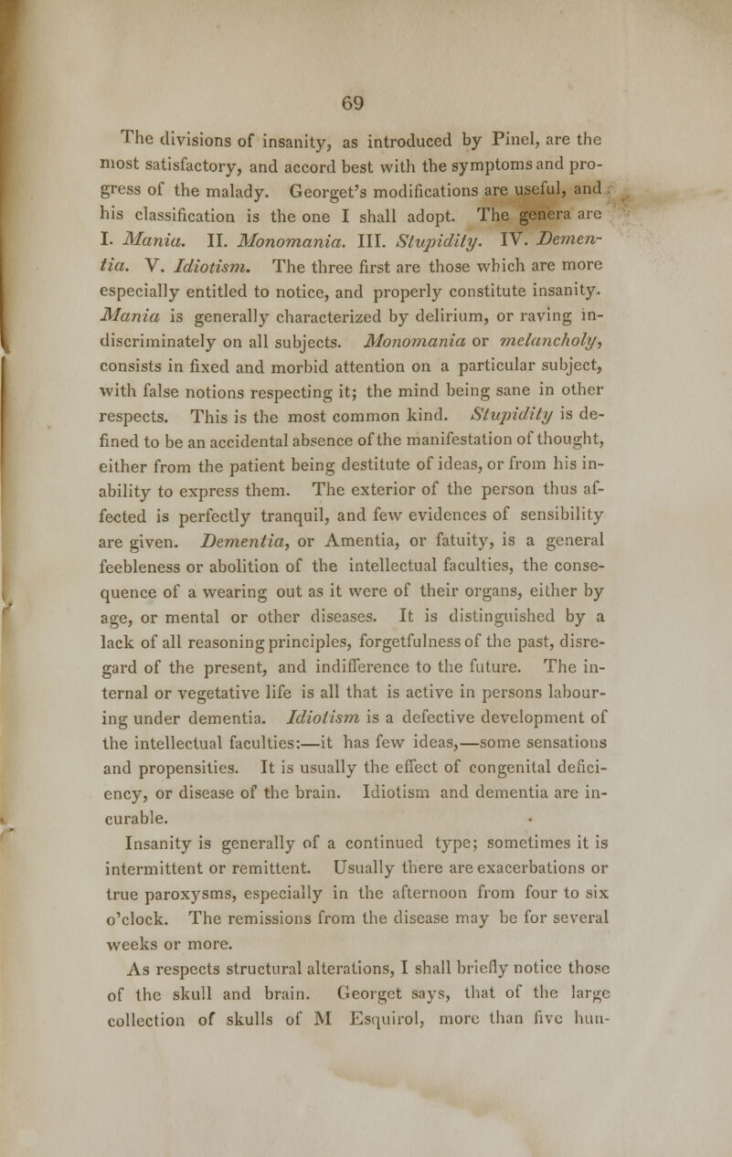 The divisions of insanity, as introduced by Pinel, are the most satisfactory, and accord best with the symptoms and pro- gress of the malady. Georget's modifications are useful, and his classification is the one I shall adopt. The genera are I. Mania. II. Monomania. III. Stupidity. IV. Demen- tia. V. Idiotism. The three first are those which are more especially entitled to notice, and properly constitute insanity. Mania is generally characterized by delirium, or raving in- discriminately on all subjects. Monomania or melancholy, consists in fixed and morbid attention on a particular subject, with false notions respecting it; the mind being sane in other respects. This is the most common kind. Stupidity is de- fined to be an accidental absence of the manifestation of thought, either from the patient being destitute of ideas, or from his in- ability to express them. The exterior of the person thus af- fected is perfectly tranquil, and few evidences of sensibility are given. Dementia, or Amentia, or fatuity, is a general feebleness or abolition of the intellectual faculties, the conse- quence of a wearing out as it were of their organs, either by age, or mental or other diseases. It is distinguished by a lack of all reasoning principles, forgetfulness of the past, disre- gard of the present, and indifference to the future. The in- ternal or vegetative life is all that is active in persons labour- ing under dementia. Idiotism is a defective development of the intellectual faculties:—it has few ideas,—some sensations and propensities. It is usually the effect of congenital defici- ency, or disease of the brain. Idiotism and dementia are in- curable. Insanity is generally of a continued type; sometimes it is intermittent or remittent. Usually there are exacerbations or true paroxysms, especially in the afternoon from four to six o'clock. The remissions from the disease may be for several weeks or more. As respects structural alterations, I shall briefly notice those of the skull and brain. Georget says, that of the large collection of skulls of M Esquirol, more than five hun-