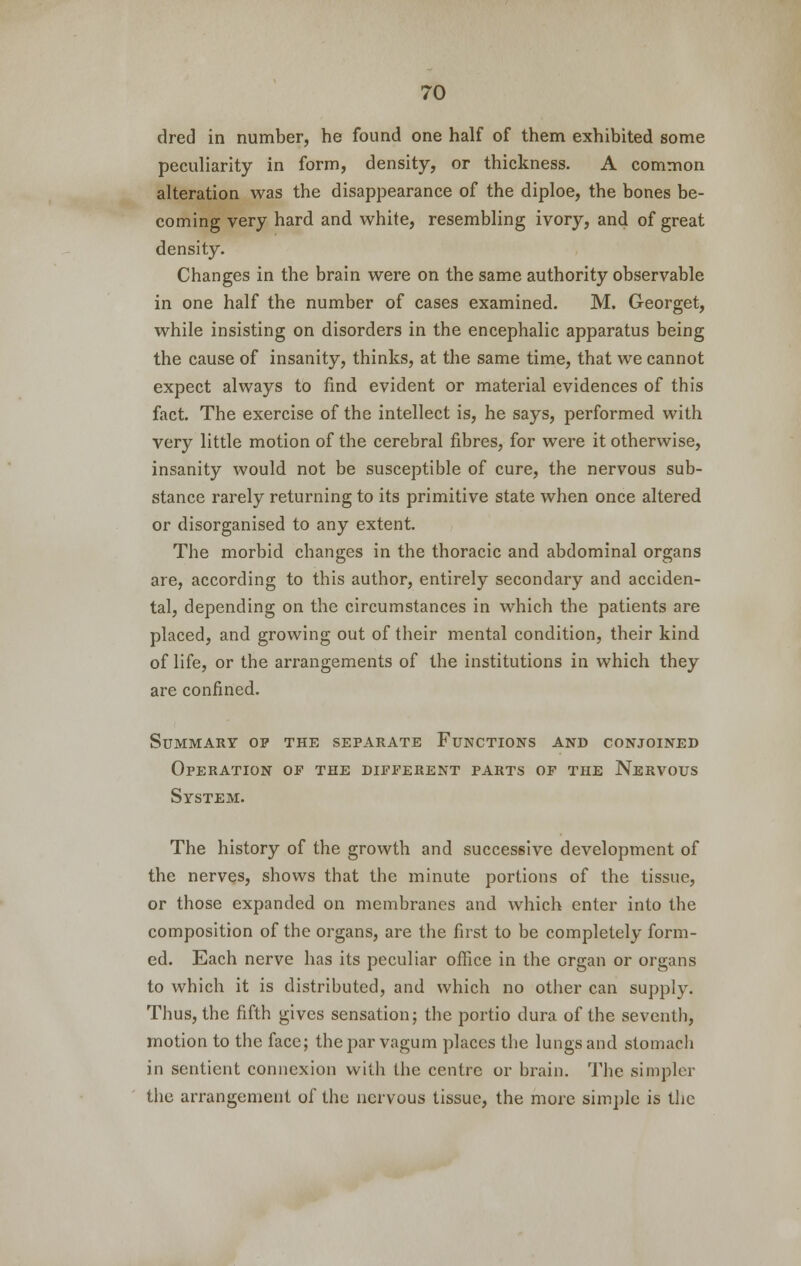 dred in number, he found one half of them exhibited some peculiarity in form, density, or thickness. A common alteration was the disappearance of the diploe, the bones be- coming very hard and white, resembling ivory, and of great density. Changes in the brain were on the same authority observable in one half the number of cases examined. M. Georget, while insisting on disorders in the encephalic apparatus being the cause of insanity, thinks, at the same time, that we cannot expect always to find evident or material evidences of this fact. The exercise of the intellect is, he says, performed with very little motion of the cerebral fibres, for were it otherwise, insanity would not be susceptible of cure, the nervous sub- stance rarely returning to its primitive state when once altered or disorganised to any extent. The morbid changes in the thoracic and abdominal organs are, according to this author, entirely secondary and acciden- tal, depending on the circumstances in which the patients are placed, and growing out of their mental condition, their kind of life, or the arrangements of the institutions in which they are confined. Summary op the separate Functions and conjoined Operation op the different parts of the Nervous System. The history of the growth and successive development of the nerves, shows that the minute portions of the tissue, or those expanded on membranes and which enter into the composition of the organs, are the first to be completely form- ed. Each nerve has its peculiar office in the organ or organs to which it is distributed, and which no other can supply. Thus, the fifth gives sensation; the portio dura of the seventh, motion to the face; theparvagum places the lungs and stomach in sentient connexion with the centre or brain. The simpler the arrangement of the nervous tissue, the more simple is tlic