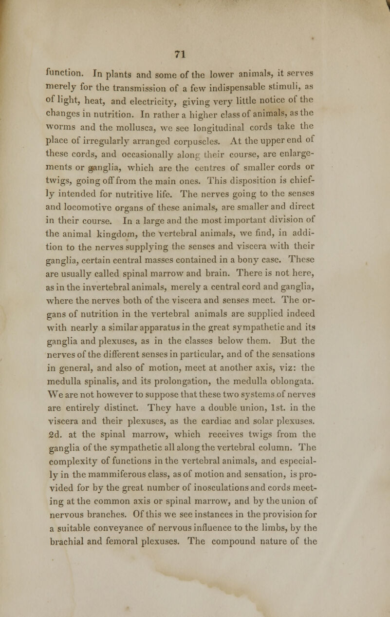 function. In plants and some of the lower animals, it serves merely for the transmission of a few indispensable stimuli, as of light, heat, and electricity, giving very little notice of the changes in nutrition. In rather a higher class of animals, as the worms and the mollusca, we see longitudinal cords take the place of irregularly arranged corpuscles. At the upper end of these cords, and occasionally along (.heir course, are enlarge- ments or ganglia, which are the centres of smaller cords or twigs, going off from the main ones. This disposition is chief- ly intended for nutritive life. The nerves going to the senses and locomotive organs of these animals, are smaller and direct in their course. In a large and the most important division of the animal kingdom, the vertebral animals, we find, in addi- tion to the nerves supplying the senses and viscera with their ganglia, certain central masses contained in a bony case. These are usually called spinal marrow and brain. There is not here, as in the invertebral animals, merely a central cord and ganglia, where the nerves both of the viscera and senses meet. The or- gans of nutrition in the vertebral animals are supplied indeed with nearly a similar apparatus in the great sympathetic and its ganglia and plexuses, as in the classes below them. But the nerves of the different senses in particular, and of the sensations in general, and also of motion, meet at another axis, viz: the medulla spinalis, and its prolongation, the medulla oblongata. We are not however to suppose that these two systems of nerves are entirely distinct. They have a double union, 1st. in the viscera and their plexuses, as the cardiac and solar plexuses. 2d. at the spinal marrow, which receives twigs from the ganglia of the sympathetic all along the vertebral column. The complexity of functions in the vertebral animals, and especial- ly in the mammiferous class, as of motion and sensation, is pro- vided for by the great number of inosculations and cords meet- ing at the common axis or spinal marrow, and by the union of nervous branches. Of this we see instances in the provision for a suitable conveyance of nervous influence to the limbs, by the brachial and femoral plexuses. The compound nature of the