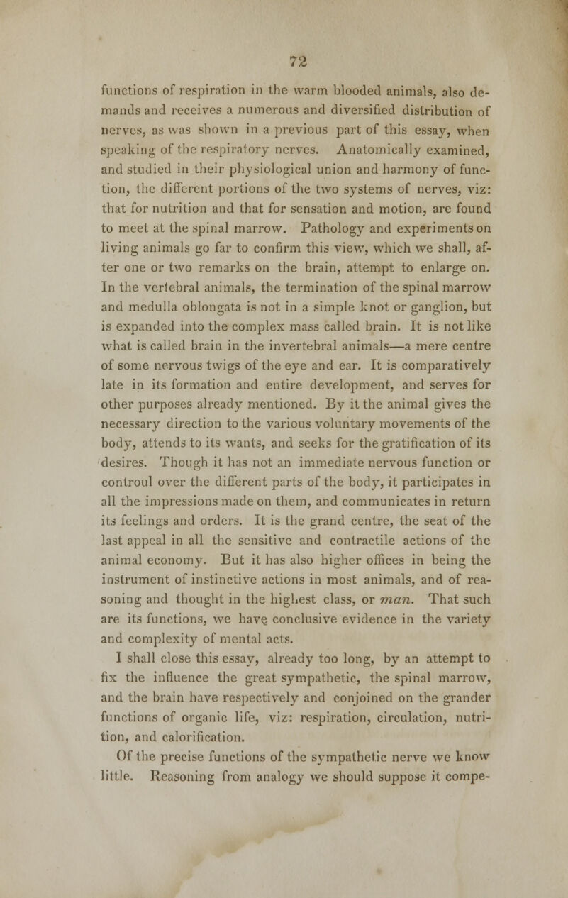 functions of respiration in the warm blooded animals, also de- mands and receives a numerous and diversified distribution of nerves, as was shown in a previous part of this essay, when speaking of the respiratory nerves. Anatomically examined, and studied in their physiological union and harmony of func- tion, the different portions of the two systems of nerves, viz: that for nutrition and that for sensation and motion, are found to meet at the spinal marrow. Pathology and experiments on living animals go far to confirm this view, which we shall, af- ter one or two remarks on the brain, attempt to enlarge on. In the vertebral animals, the termination of the spinal marrow and medulla oblongata is not in a simple knot or ganglion, but is expanded into the complex mass called brain. It is not like what is called brain in the invertebral animals—a mere centre of 6ome nervous twigs of the eye and ear. It is comparatively late in its formation and entire development, and serves for other purposes already mentioned. By it the animal gives the necessary direction to the various voluntary movements of the body, attends to its wants, and seeks for the gratification of its desires. Though it has not an immediate nervous function or controul over the different parts of the body, it participates in all the impressions made on them, and communicates in return its feelings and orders. It is the grand centre, the seat of the last appeal in all the sensitive and contractile actions of the animal economy. But it has also higher offices in being the instrument of instinctive actions in most animals, and of rea- soning and thought in the highest class, or man. That such are its functions, we have conclusive evidence in the variety and complexity of mental acts. I shall close this essay, already too long, by an attempt to fix the influence the great sympathetic, the spinal marrow, and the brain have respectively and conjoined on the grander functions of organic life, viz: respiration, circulation, nutri- tion, and calorification. Of the precise functions of the sympathetic nerve we know little. Reasoning from analogy we should suppose it compe-