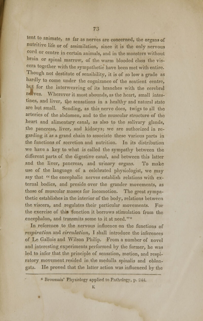 tent to animate, as far as nerves are concerned, the organs of nutritive life or of assimilation, since it is the only nervous cord or centre in certain animals, and in the monsters without brain or spinal marrow, of the warm blooded class the vis- cera together with the sympathetic have been met with entire. Though not destitute of sensibility, it is of so low a grade as hardly to come under the cognizance of the sentient centre, but for the interweaving of its branches with the cerebral n#ves. Wherever it most abounds, as the heart, small intes- tines, and liver, the sensations in a healthy and natural state are but small. Sending, as this nerve docs, twigs to all the arteries of the abdomen, and to the muscular structure of the heart and alimentary canal, as also to the salivary glands, the pancreas, liver, and kidneys; we are authorized in re- garding it as a grand chain to associate these various parts in the functions of secretion and nutrition. In its distribution we have a key to what is called the sympathy between the different parts of the digestive canal, and between this latter and the liver, pancreas, and urinary organs. To make use of the language of a celebrated physiologist, we may say that the encephalic nerves establish relations with ex- ternal bodies, and preside over the grander movements, as those of muscular masses for locomotion. The great sympa- thetic establishes in the interior of the body, relations between the viscera, and regulates their particular movements. For the exercise of this function it borrows stimulation from the encephalon, and transmits some to it at need.* In reference to the nervous influence on the functions of respiration and circulation, I shall introduce the inferences of Le Gallois and Wilson Philip. From a number of novel and interesting experiments performed by the former, he was led to infer that the principle of sensation, motion, and respi- ratory movement resided in the medulla spinalis and oblon- gata. He proved that the latter action was influenced by the * Broussais' Physiology applied to Pathology, p. 244. K