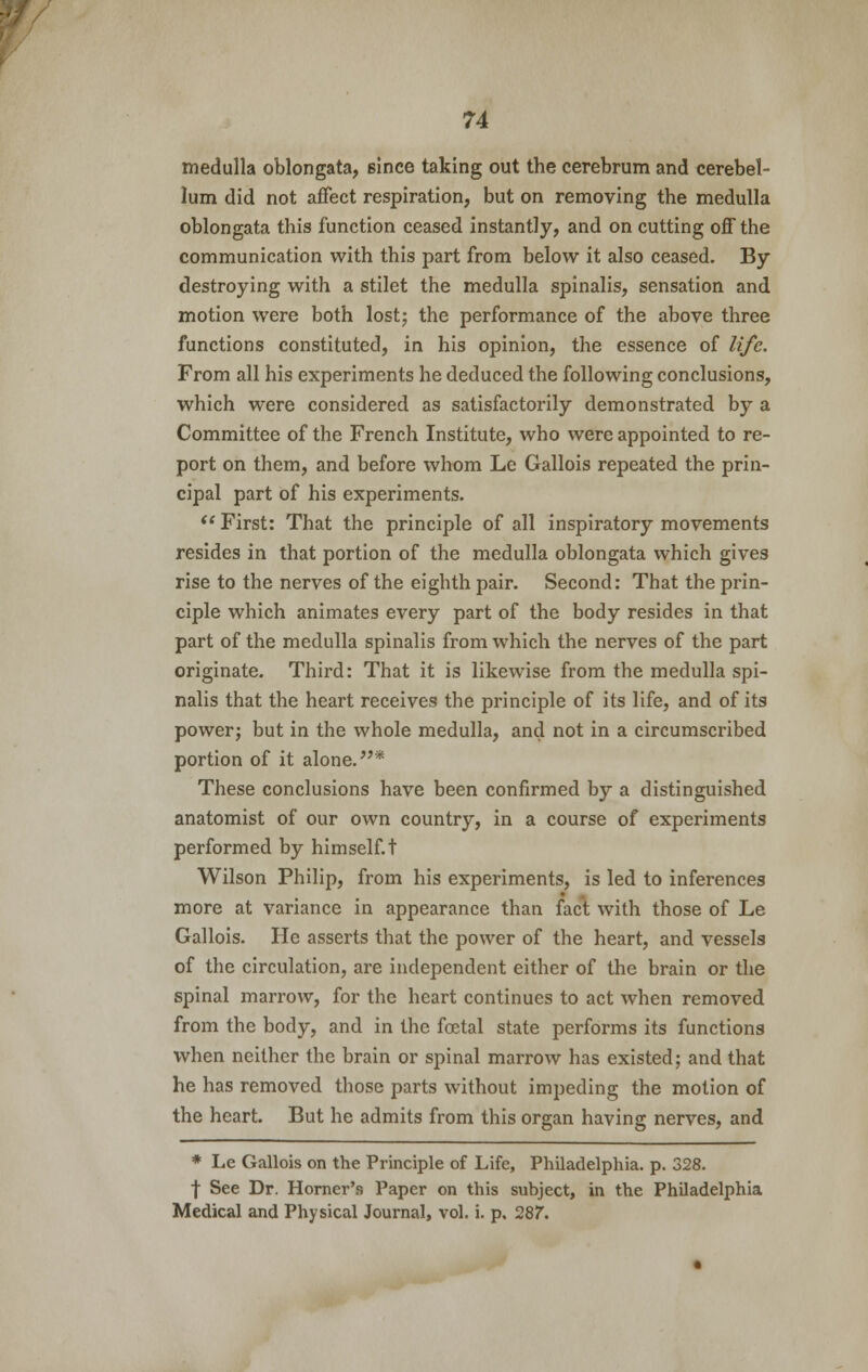 medulla oblongata, since taking out the cerebrum and cerebel- lum did not affect respiration, but on removing the medulla oblongata this function ceased instantly, and on cutting off the communication with this part from below it also ceased. By destroying with a stilet the medulla spinalis, sensation and motion were both lost; the performance of the above three functions constituted, in his opinion, the essence of life. From all his experiments he deduced the following conclusions, which were considered as satisfactorily demonstrated by a Committee of the French Institute, who were appointed to re- port on them, and before whom Le Gallois repeated the prin- cipal part of his experiments.  First: That the principle of all inspiratory movements resides in that portion of the medulla oblongata which gives rise to the nerves of the eighth pair. Second: That the prin- ciple which animates every part of the body resides in that part of the medulla spinalis from which the nerves of the part originate. Third: That it is likewise from the medulla spi- nalis that the heart receives the principle of its life, and of its power; but in the whole medulla, and not in a circumscribed portion of it alone.* These conclusions have been confirmed by a distinguished anatomist of our own country, in a course of experiments performed by himself, t Wilson Philip, from his experiments, is led to inferences more at variance in appearance than fact with those of Le Gallois. He asserts that the power of the heart, and vessels of the circulation, are independent either of the brain or the spinal marrow, for the heart continues to act when removed from the body, and in the foetal state performs its functions when neither the brain or spinal marrow has existed; and that he has removed those parts without impeding the motion of the heart. But he admits from this organ having nerves, and * Le Gallois on the Principle of Life, Philadelphia, p. 328. f See Dr. Horner's Paper on this subject, in the Philadelphia Medical and Physical Journal, vol. i. p. 287.