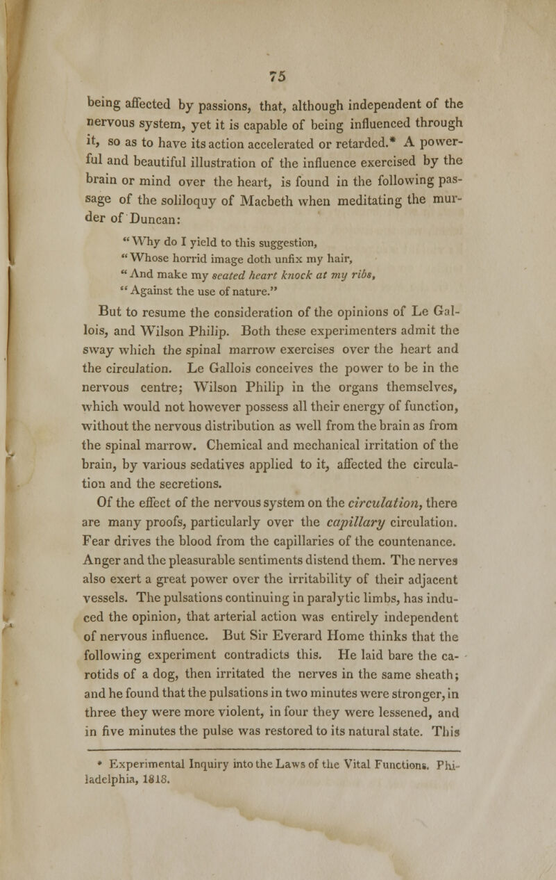 being affected by passions, that, although independent of the nervous system, yet it is capable of being influenced through it, so as to have its action accelerated or retarded.* A power- ful and beautiful illustration of the influence exercised by the brain or mind over the heart, is found in the following pas- sage of the soliloquy of Macbeth when meditating the mur- der of Duncan: Why do I yield to this suggestion, Whose horrid image doth unfix my hair, And make my seated heart knock at my ribs, Against the use of nature. But to resume the consideration of the opinions of Le Gal- lois, and Wilson Philip. Both these experimenters admit the sway which the spinal marrow exercises over the heart and the circulation. Le Gallois conceives the power to be in the nervous centre; Wilson Philip in the organs themselves, which would not however possess all their energy of function, without the nervous distribution as well from the brain as from the spinal marrow. Chemical and mechanical irritation of the brain, by various sedatives applied to it, affected the circula- tion and the secretions. Of the effect of the nervous system on the circulation, there are many proofs, particularly over the capillary circulation. Fear drives the blood from the capillaries of the countenance. Anger and the pleasurable sentiments distend them. The nerves also exert a great power over the irritability of their adjacent vessels. The pulsations continuing in paralytic limbs, has indu- ced the opinion, that arterial action was entirely independent of nervous influence. But Sir Everard Home thinks that the following experiment contradicts this. He laid bare the ca- rotids of a dog, then irritated the nerves in the same sheath; and he found that the pulsations in two minutes were stronger, in three they were more violent, in four they were lessened, and in five minutes the pulse was restored to its natural state. This * Experimental Inquiry into the Laws of the Vital Functions. Phi- ladelphia, 1818.