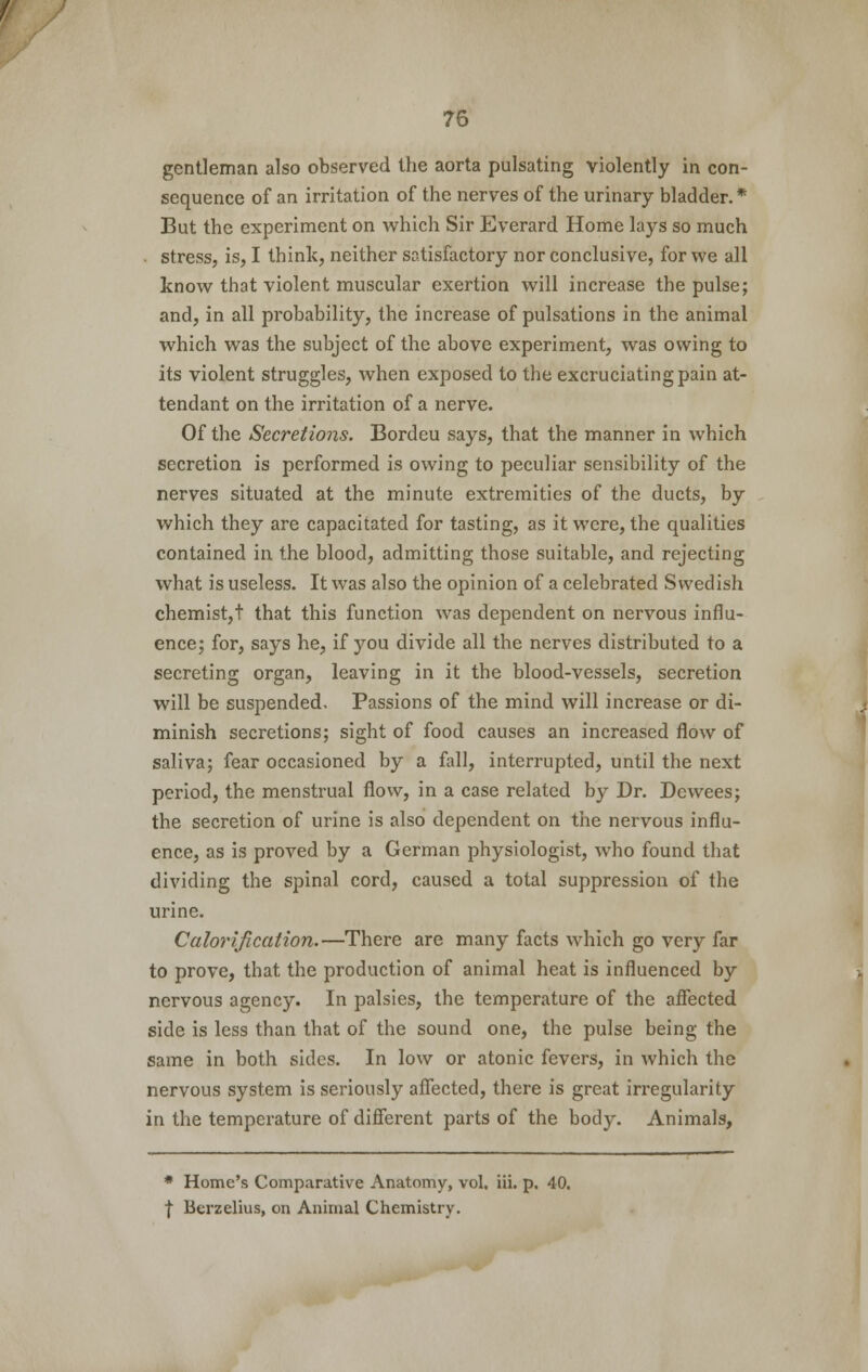 gentleman also observed the aorta pulsating violently in con- sequence of an irritation of the nerves of the urinary bladder.* But the experiment on which Sir Everard Home lays so much stress, is, I think, neither satisfactory nor conclusive, for we all know that violent muscular exertion will increase the pulse; and, in all probability, the increase of pulsations in the animal which was the subject of the above experiment, was owing to its violent struggles, when exposed to the excruciating pain at- tendant on the irritation of a nerve. Of the Secretions. Bordeu says, that the manner in which secretion is performed is owing to peculiar sensibility of the nerves situated at the minute extremities of the ducts, by which they are capacitated for tasting, as it were, the qualities contained in the blood, admitting those suitable, and rejecting what is useless. It was also the opinion of a celebrated Swedish chemist, t that this function was dependent on nervous influ- ence; for, says he, if you divide all the nerves distributed to a secreting organ, leaving in it the blood-vessels, secretion will be suspended. Passions of the mind will increase or di- minish secretions; sight of food causes an increased flow of saliva; fear occasioned by a fall, interrupted, until the next period, the menstrual flow, in a case related by Dr. Dewees; the secretion of urine is also dependent on the nervous influ- ence, as is proved by a German physiologist, who found that dividing the spinal cord, caused a total suppression of the urine. Calorification.—There are many facts which go very far to prove, that the production of animal heat is influenced by nervous agency. In palsies, the temperature of the affected side is less than that of the sound one, the pulse being the same in both sides. In low or atonic fevers, in which the nervous system is seriously affected, there is great irregularity in the temperature of different parts of the body. Animals, * Home's Comparative Anatomy, vol. iii. p. 40. | Berzelius, on Animal Chemistry.