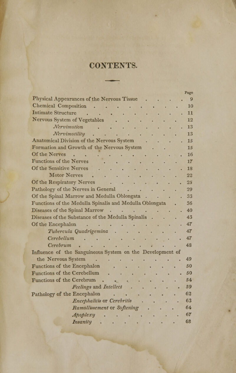 CONTENTS. Page Physical Appearances of the Nervous Tissue .... 9 Chemical Composition 10 Intimate Structure 11 Nervous System of Vegetables 12 JYervimotion . . ...... 13 JVervimotility 13 Anatomical Division of the Nervous System . . . .15 Formation and Growth of the Nervous System . . 15 Of the Nerves 16 Functions of the Nerves 17 Of the Sensitive Nerves 18 Motor Nerves 22 Of the Respiratory Nerves 25 Pathology of the Nerves in General 29 Of the Spinal Marrow and Medulla Oblongata . . . .33 Functions of the Medulla Spinalis and Medulla Oblongata . 36 Diseases of the Spinal Marrow 40 Diseases of the Substance of the Medulla Spinalis ... 43 Of the Encephalon 47 Tubercula Quadrigemina ...... 47 Cerebellum 47 Cerebrum ...... i . . 48 Influence of the Sanguineous System on the Development of the Nervous System 49 Functions of the Encephalon 50 Functions of the Cerebellum 50 Functions of the Cerebrum ....... 54 Feelings and Intellect 59 Pathology of the Encephalon 62 Encephalitis or Cerebritis .... 63 Hamollissement or Softening ... 64 Apoplexy 67 Insanity 68