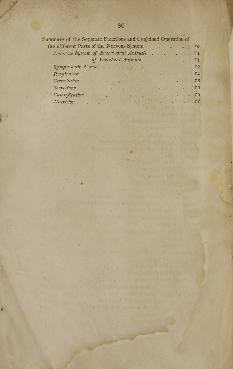 Summary of the Separate Functions and Conjoined Operation of the different Parts of the Nervous System 70 Nerzwus System of Inrvertebral Animals . . . .71 of Vertebral Animals . . . . 71 Sympathetic Nerve 72 Respiration ......... 74 Circulation . 75 Secretions 76 * Calorification . 76 Nutrition ......... 77