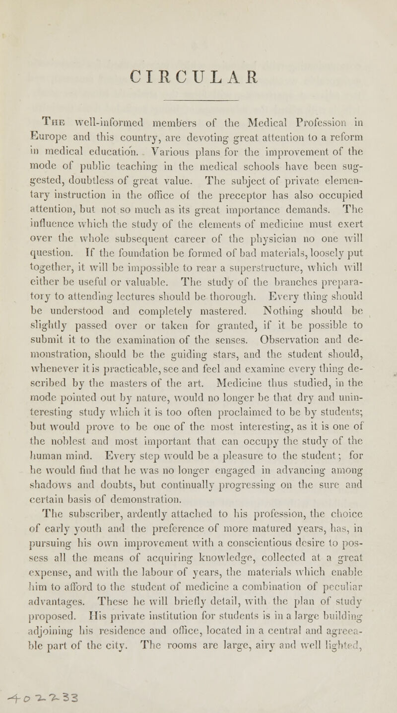CIRCULAR The well-informed members of the Medical Profession in Europe and this country, are devoting great attention to a reform in medical education. Various plans for the improvement of the mode of public teaching in the medical schools have been sug- gested, doubtless of great value. The subject of private elemen- tary instruction in the office of the preceptor has also occupied attention, but not so much as its great importance demands. The influence which the study of the elements of medicine must exert over the whole subsequent career of the physician no one will question. If the foundation be formed of bad materials, loosely put together, it will be impossible to rear a superstructure, which will either be useful or valuable. The study of the branches prepara- tory to attending lectures should be thorough. Every thing should be understood and completely mastered. Nothing should be slightly passed over or taken for granted, if it be possible to submit it to the examination of the senses. Observation and de- monstration, should be the guiding stars, and the student should, whenever it is practicable, see and feel and examine every thing de- scribed by the masters of the art. Medicine thus studied, in the mode pointed out by nature, would no longer be that dry and unin- teresting study which it is too often proclaimed to be by students; but would prove to be one of the most interesting, as it is one of the noblest and most important that can occupy the study of the human mind. Every step would be a pleasure to the student; for he would find that he was no longer engaged in advancing among shadows and doubts, but continually progressing on the sure and certain basis of demonstration. The subscriber, ardently attached to his profession, the choice of early youth and the preference of more matured years, has, in pursuing his own improvement with a conscientious desire to pos- sess all the means of acquiring knowledge, collected at a great expense, and with the labour of years, the materials which enable him to afford to the student of medicine a combination of peculiar advantages. These he will briefly detail, with the plan of study proposed. His private institution for students is in a large building adjoining his residence and office, located in a central and agreea- ble part of the city. The rooms are large, airy and well lighl -+o 0.7-33