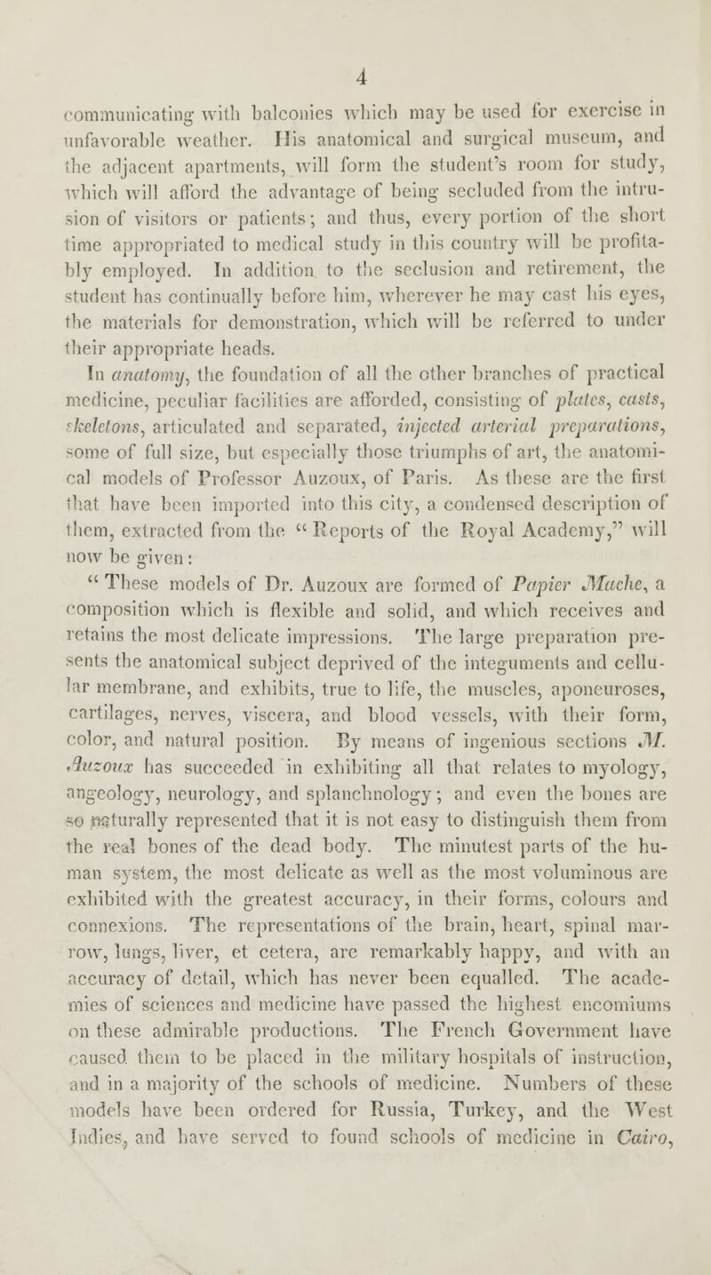 communicating with balconies which may be used for exercise in unfavorable weather. His anatomical and surgical museum, and the adjacent apartments, will form the student's room for study, which will afford the advantage of being secluded from the intru- sion of visitors or patients; and thus, every portion of the short time appropriated to medical study in this country will be profita- bly employed. In addition to the seclusion and retirement, the student has continually before him, wherever he may cast his eyes, the materials for demonstration, which will be referred to under their appropriate heads. In anatomy, the foundation of all the other branches of practical medicine, peculiar facilities are afforded, consisting of plates, casts, skeletons, articulated and separated, injected arterial preparations, some of full size, but especially those triumphs of art, the anatomi- cal models of Professor Auzoux, of Paris. As these arc the first that have been imported into this city, a condensed description of them, extracted from the Reports of the Royal Academy, will now be given: These models of Dr. Auzoux are formed of Papier Mache, a composition which is flexible and solid, and which receives and retains the most delicate impressions. The large preparation pre- sents the anatomical subject deprived of the integuments and cellu- lar membrane, and exhibits, true to life, the muscles, aponeuroses, cartilages, nerves, viscera, and blood vessels, with their form, color, and natural position. By means of ingenious sections JkT. Auzonx has succeeded in exhibiting all that relates to myology, angeology, neurology, and splanchnology; and even the bones are -o naturally represented that it is not easy to distinguish them from the real bones of the dead body. The minutest parts of the hu- man system, the most delicate as well as the most voluminous are exhibited with the greatest accuracy, in their forms, colours and connexions. The representations of the brain, heart, spinal mar- row, lungs, liver, et cetera, are remarkably happy, and with an accuracy of detail, which has never been equalled. The acade- mies of sciences and medicine have passed the highest encomiums on these admirable productions. The French Government have caused them to be placed in the military hospitals of instruction, and in a majority of the schools of medicine. Numbers of these models have been ordered for Russia, Turkey, and the West Indies, and have served to found schools of medicine in Cairo,