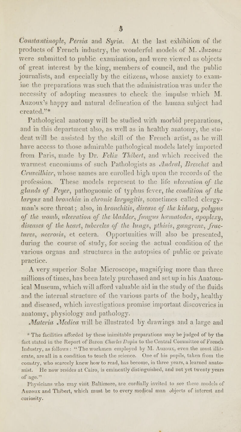 Constantinople, Persia and Syria. At the last exhibition of the products of French industry, the wonderful models of M. Auzoux were submitted to public examination, and were viewed as objects of great interest by the king, members of council, and the public journalists, and especially by the citizens, whose anxiety to exam- ine the preparations was such that the administration was under the necessity of adopting measures to check the impulse which M. Auzoux's happy and natural delineation of the human subject had created.* Pathological anatomy will be studied with morbid preparations, and in this department also, as well as in healthy anatomy, the stu- dent will be assisted by the skill of the French artist, as he will have access to those admirable pathological models lately imported from Paris, made by Dr. Felix Thibert, and which received the warmest encomiums of such Pathologists as Jlndral, Breschet and Cruveilhier, whose names are enrolled high upon the records of the profession. These models represent to the life ulceration of the glands of Peyer, pathognomic of typhus fever, the condition of the larynx and bronchice in chronic laryngitis, sometimes called clergy- man's sore throat; also, in bronchitis, disease of the kidney, polypus of the womb, ulceration of the bladder, fungus hssmatodes, apoplexy, diseases of the heart, tubercles of the lungs, pthisis, gangrene, frac- tures, necrosis, et cetera. Opportunities will also be presented, during the course of study, for seeing the actual condition of the various organs and structures in the autopsies of public or private practice. A very superior Solar Microscope, magnifying more than three millions of times, has been lately purchased and set up in his Anatom- ical Museum, which will afford valuable aid in the study of the fluids and the internal structure of the various parts of the body, healthy and diseased, which investigations promise important discoveries in anatomy, physiology and pathology. Materia Medica will be illustrated by drawings and a large and * The facilities afforded by these inimitable preparations may be judged of by the fact stated in the Report of Baron Charles Dupin to the Central Committee of French Industry, as follows : The workmen employed by M. Auzoux, even the most illit- erate, are all in a condition to teach the science. One of his pupils, taken from the country, who scarcely knew how to read, has become, in three years, a learned anato- mist. He now resides at Cairo, is eminently distinguished, and not yet twenty years of age. Physicians who may visit Baltimore, are cordially invited to see these models of Auzoux and Thibert, which must be to every medical man objects of interest and curiosity.