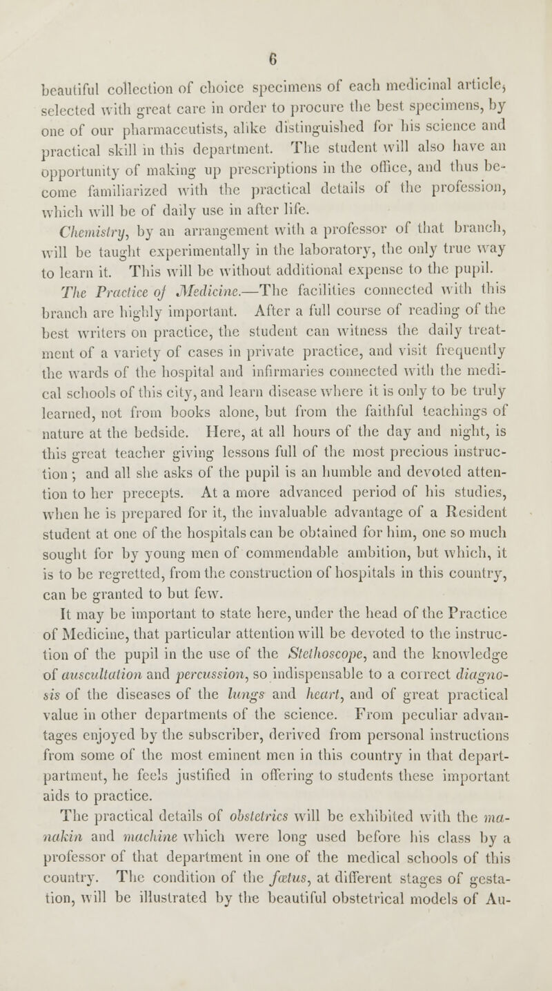 beautiful collection of choice specimens of each medicinal article* selected with great care in order to procure the best specimens, by one of our pharmaceutists, alike distinguished for his science and practical skill in this department. The student will also have an opportunity of making up prescriptions in the office, and thus be- come familiarized with the practical details of the profession, which will be of daily use in after life. Chemistry, by an arrangement with a professor of that branch, will be taught experimentally in the laboratory, the only true way to learn it. This will be without additional expense to the pupil. The Practice oj Medicine.—The facilities connected with this branch are highly important. After a full course of reading of the best writers on practice, the student can witness the daily treat- ment of a variety of cases in private practice, and visit freepjently the wards of the hospital and infirmaries connected with the medi- cal schools of this city, and learn disease where it is only to be truly learned, not from books alone, but from the faithful teachings of nature at the bedside. Here, at all hours of the day and night, is this great teacher giving lessons full of the most precious instruc- tion ; and all she asks of the pupil is an humble and devoted atten- tion to her precepts. At a more advanced period of his studies, when he is prepared for it, the invaluable advantage of a Resident student at one of the hospitals can be obtained for him, one so much sought for by young men of commendable ambition, but which, it is to be regretted, from the construction of hospitals in this country, can be granted to but few. It may be important to state here, under the head of the Practice of Medicine, that particular attention will be devoted to the instruc- tion of the pupil in the use of the Stethoscope, and the knowledge of auscultation and percussion, so indispensable to a correct diagno- sis of the diseases of the lungs and heart, and of great practical value in other departments of the science. From peculiar advan- tages enjoyed by the subscriber, derived from personal instructions from some of the most eminent men in this country in that depart- partment, he feels justified in offering to students these important aids to practice. The practical details of obstetrics will be exhibited with the ma- nakin and machine which were long used before his class by a professor of that department in one of the medical schools of this country. The condition of the foetus, at different stages of gesta- tion, will be illustrated by the beautiful obstetrical models of Au-