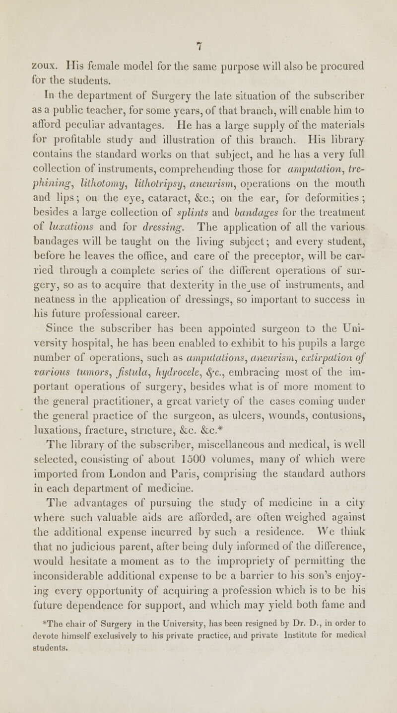 zoux. His female model for the same purpose will also be procured for the students. In the department of Surgery the late situation of the subscriber as a public teacher, for some years, of that branch, will enable him to afford peculiar advantages. He has a large supply of the materials for profitable study and illustration of this branch. His library contains the standard works on that subject, and he has a very full collection of instruments, comprehending those for amputation, tre- phining, lithotomy, lithotripsy, aneurism, operations on the mouth and lips; on the eye, cataract, &c; on the ear, for deformities ; besides a large collection of splints and bandages for the treatment of luxations and for dressing. The application of all the various bandages will be taught on the living subject; and every student, before he leaves the office, and care of the preceptor, will be car- ried through a complete series of the different operations of sur- gery, so as to acquire that dexterity in thejise of instruments, and neatness in the application of dressings, so important to success in his future professional career. Since the subscriber has been appointed surgeon to the Uni- versity hospital, he has been enabled to exhibit to his pupils a large number of operations, such as amputations, aneurism, extirpation of various tumors, fistula, hydrocele, fyc, embracing most of the im- portant operations of surgery, besides what is of more moment to the general practitioner, a great variety of the cases coming under the general practice of the surgeon, as ulcers, wounds, contusions, luxations, fracture, stricture, &c. &c* The library of the subscriber, miscellaneous and medical, is well selected, consisting of about 1500 volumes, many of which were imported from London and Paris, comprising the standard authors in each department of medicine. The advantages of pursuing the study of medicine in a city where such valuable aids are afforded, are often weighed against the additional expense incurred by such a residence. We think that no judicious parent, after being duly informed of the difference, would hesitate a moment as to the impropriety of permitting the inconsiderable additional expense to be a barrier to his son's enjoy- ing every opportunity of acquiring a profession which is to be his future dependence for support, and which may yield both fame and *The chair of Surgery in the University, has been resigned by Dr. D., in order to devote himself exclusively to his private practice, and private Institute for medical students.