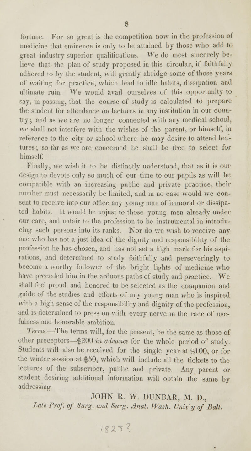fortune. For so great is the competition now in the profession of medicine that eminence is only to be attained by those who add to great industry superior qualifications. We do most sincerely be- lieve that the plan of study proposed in this circular, if faithfully adhered to by the student, will greatly abridge some of those years of waiting for practice, which lead to idle habits, dissipation and ultimate rum. We would avail ourselves of this opportunity to say, in passing, that the course of study is calculated to prepare the student for attendance on lectures in any institution in our coun- try; and as we are no longer connected with any medical school, we shall not interfere with the wishes of the parent, or himself, in reference to the city or school where he may desire to attend lec- tures; so far as we are concerned he shall be free to select for himself. Finally, we wish it to be distinctly understood, that as it is our design to devote only so much of our time to our pupils as will be compatible with an increasing public and private practice, their number must necessarily be limited, and in no case would we con- sent to receive into our office any young man of immoral or dissipa- ted habits. It would be unjust to those young men already under our care, and unfair to the profession to be instrumental in introdu- cing such persons into its ranks. Nor do we wish to receive any one who has not a just idea of the dignity and responsibility of the profession he has chosen, and has not set a high mark for his aspi- rations, and determined to study faithfully and perseveringly to become a worthy follower of the bright lights of medicine who have preceded him in the arduous paths of study and practice. We shall feel proud and honored to be selected as the companion and guide of the studies and efforts of any young man who is inspired with a high sense of the responsibility and dignity of the profession, and is determined to press on with every nerve in the race of use- fulness and honorable ambition. Terms.—The terms will, for the present, be the same as those of other preceptors—$200 in advance for the whole period of study. Students will also be received for the single year at $100, or for the winter session at $50, which will include all the tickets to the lectures of the subscriber, public and private. Any parent or student desiring additional information will obtain the same by addressing JOHN R. W. DUNBAR, M. D., Late Prof, of Surg, and Surg. Anat. Wash. Univ'y of Bait. 7^1