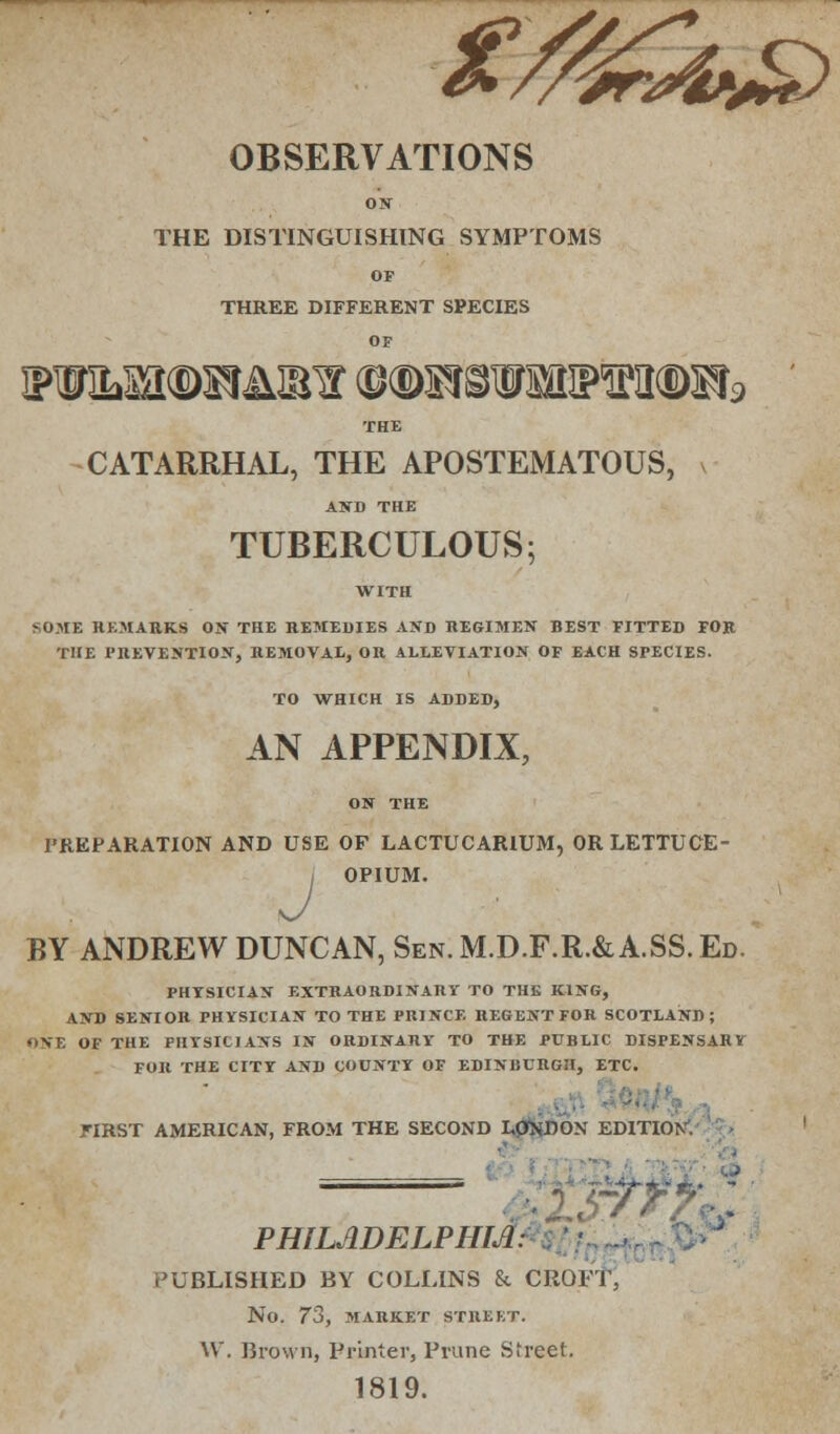 OBSERVATIONS ON THE DISTINGUISHING SYMPTOMS OF THREE DIFFERENT SPECIES OF THE CATARRHAL, THE APOSTEMATOUS, AND THE TUBERCULOUS; •;OME REMARKS ON THE REMEDIES ASD REGIMEN BEST FITTED FOR THE PREVENTION, REMOVAL, OR ALLEVIATION OF EACH SPECIES. TO WHICH IS ADDED, AN APPENDIX, PREPARATION AND USE OF LACTUCAR1UM, OR LETTUCE- | OPIUM. BY ANDREW DUNCAN, Sen. M.D.F.R.& A.SS. Ed. PHYSICIAN EXTRAORDINARY TO THE KING, AND SENIOR PHYSICIAN TO THE PRINCE REGENT FOR SCOTLAND; ONE OF THE PHYSICIANS IN ORDINARY TO THE PUBLIC DISPENSARY FOR THE CITY AND COUNTY OF EDINBURGH, ETC. FIRST AMERICAN, FROM THE SECOND I,0NDON EDITION. — PHIL.WELPHM. PUBLISHED BY COLLINS & CROFT, No. 73, MARKET STREET. W. Brown, Printer, Prune Street. 1819.