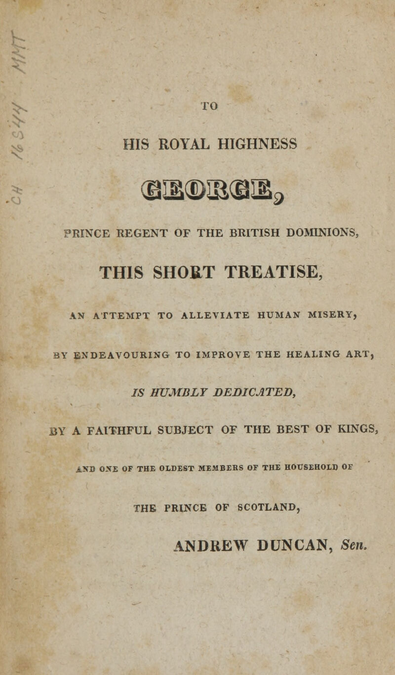 >, TO HIS ROYAL HIGHNESS '9 PRINCE REGENT OF THE BRITISH DOMINIONS, THIS SHOUT TREATISE, AN ATTEMPT TO ALLEVIATE HUMAN MISERY, BY ENDEAVOURING TO IMPROVE THE HEALING ART, IS HUMBLY DEDICATED, BY A FAITHFUL SUBJECT OF THE BEST OF KINGS, AND OXE OF THE OLDEST MEMBERS OF THE HOUSEHOLD OF THE PRINCE OF SCOTLAND, ANDREW DUNCAN, Sen.