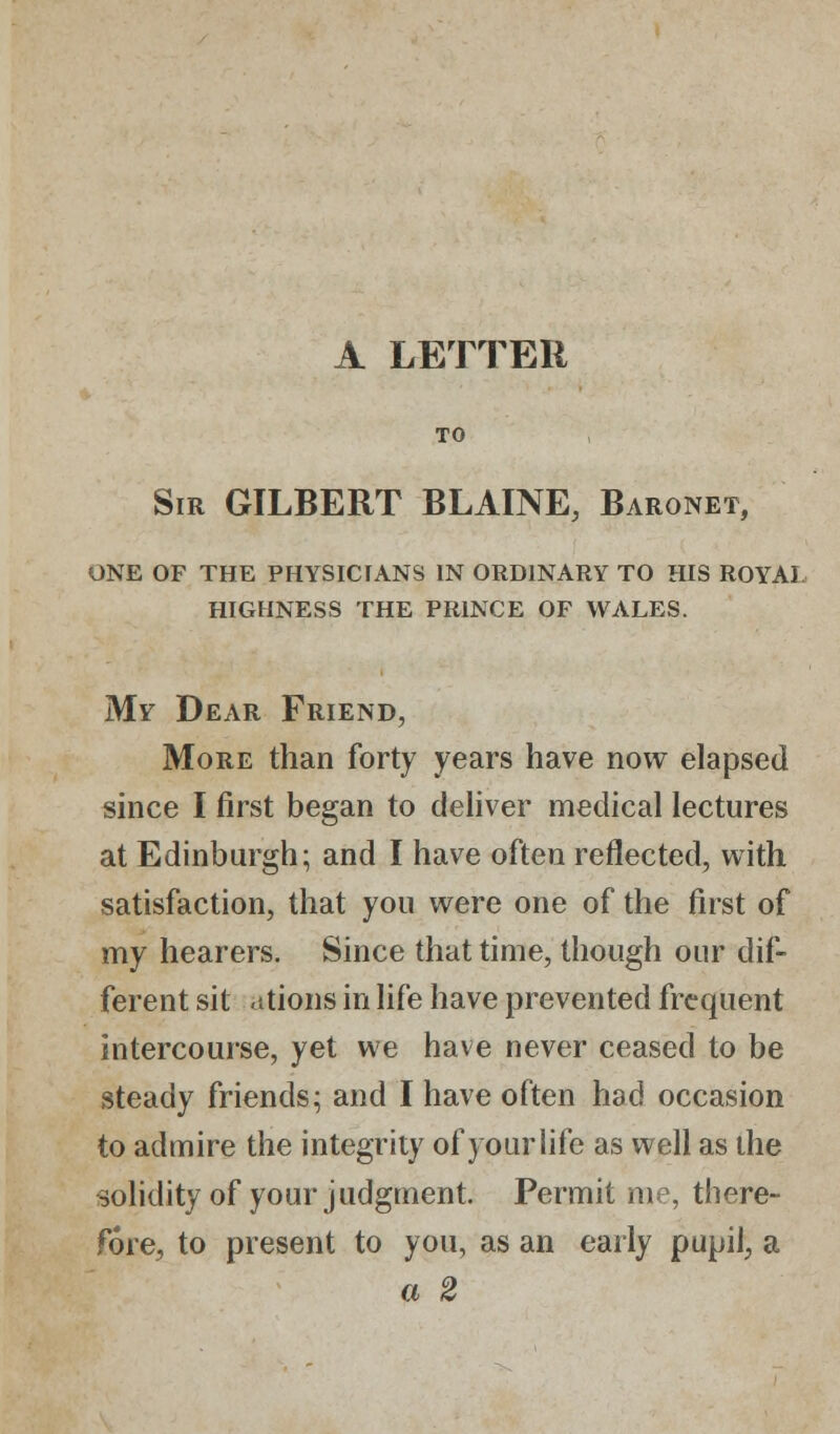 A LETTER TO Sir GILBERT BLAINE, Baronet, one of the physicians in ordinary to his royal highness the prince of wales. My Dear Friend, More than forty years have now elapsed since I first began to deliver medical lectures at Edinburgh; and I have often reflected, with satisfaction, that you were one of the first of my hearers. Since that time, though our dif- ferent sit ations in life have prevented frequent intercourse, yet we have never ceased to be steady friends; and I have often had occasion to admire the integrity of your life as well as the solidity of your judgment. Permit me, there- fore, to present to you, as an early pupil, a a 2