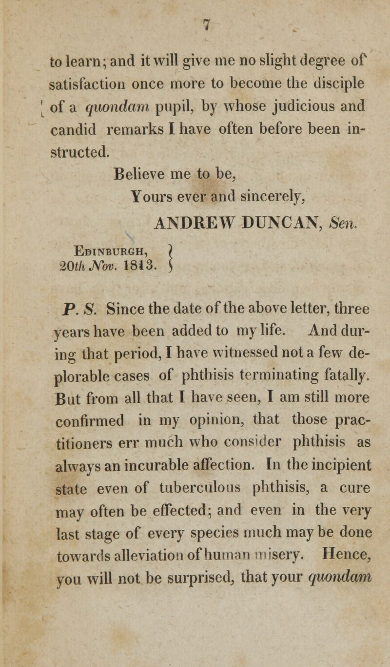 satisfaction once more to become the disciple ' of a quondam pupil, by whose judicious and candid remarks I have often before been in- structed. Believe me to be, Yours ever and sincerely, ANDREW DUNCAN, Sen. Edinburgh, ) 20f/iJVbv. 1813. $ P. S. Since the date of the above letter, three years have been added to my life. And dur- ing that period, I have witnessed not a few de- plorable cases of phthisis terminating fatally. But from all that I have seen, I am still more confirmed in my opinion, that those prac- titioners err much who consider phthisis as always an incurable affection. In the incipient state even of tuberculous phthisis, a cure may often be effected; and even in the very last stage of every species much may be done towards alleviation of human m isery. Hence, you will not be surprised, that your quondam